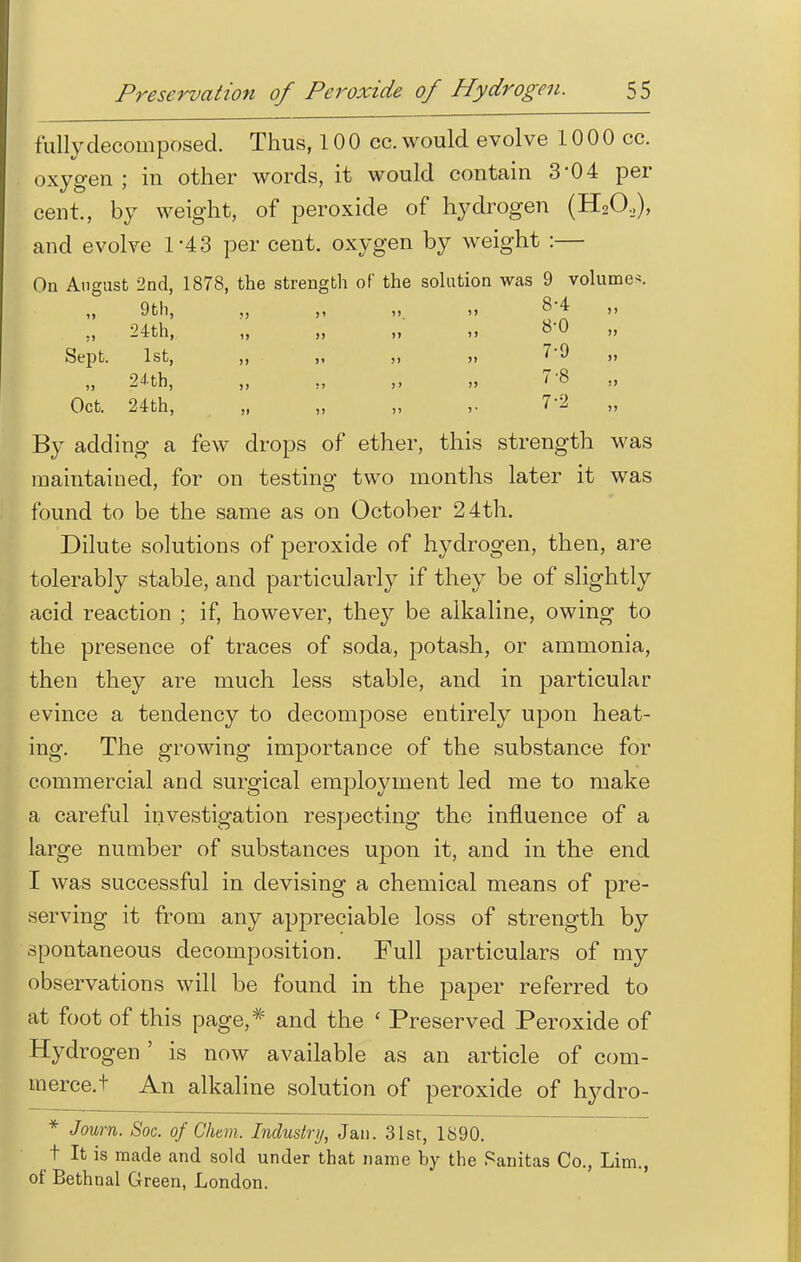 fully decomposed. Thus, 10 0 cc. would evolve 10 0 0 cc. oxygen ; in other words, it would contain 3-04 per cent., by weight, of peroxide of hydrogen (H20,,), and evolve 1-43 per cent, oxygen by weight :— On August 2nd, 1878, the strength of the solution was 9 volume*. „ 9th, „ „ „ „ 8-4 „ :, 24th, „ „ „ „ 8'0 Sept. 1st, „ ,, „ „ 7-9 „ 24th, „ „ ,, „ 7-8 „ Oct. 24th, „ „ „ ,. 7-2 By adding a few drops of ether, this strength was maintained, for on testing two months later it was found to be the same as on October 24th. Dilute solutions of peroxide of hydrogen, then, are tolerably stable, and particularly if they be of slightly acid reaction ; if, however, they be alkaline, owing to the presence of traces of soda, potash, or ammonia, then they are much less stable, and in particular evince a tendency to decompose entirely upon heat- ing. The growing importance of the substance for commercial and surgical employment led me to make a careful investigation respecting the influence of a large number of substances upon it, and in the end I was successful in devising a chemical means of pre- serving it from any appreciable loss of strength by spontaneous decomposition. Full particulars of my observations will be found in the paper referred to at foot of this page,* and the ' Preserved Peroxide of Hydrogen' is now available as an article of com- tnerce.t An alkaline solution of peroxide of hydro- * J mm. Soc. of Cham. Industry, Jan. 31st, 1890. t It is made and sold under that name by the Panitas Co., Lim., of Bethnal Green, London.