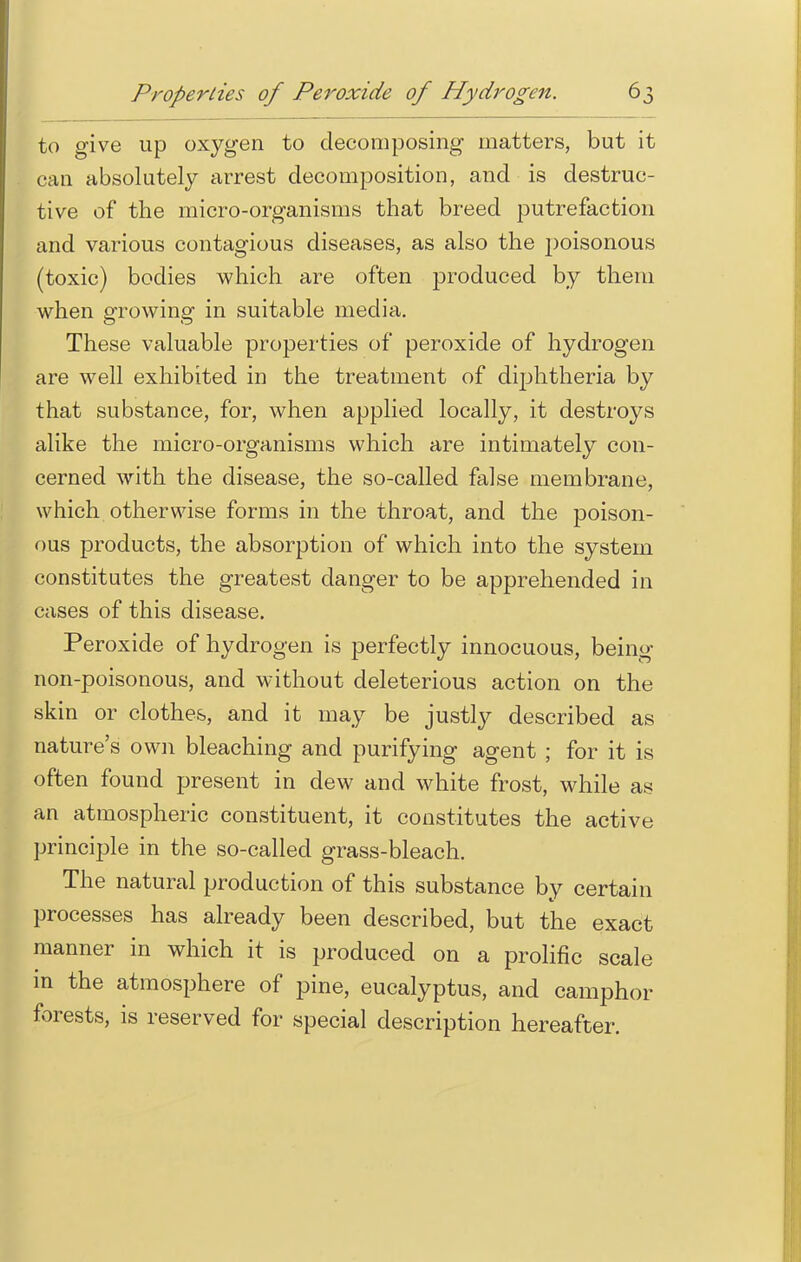 to give up oxygen to decomposing matters, but it can absolutely arrest decomposition, and is destruc- tive of the micro-organisms that breed putrefaction and various contagious diseases, as also the poisonous (toxic) bodies which are often produced by them when growing in suitable media. These valuable properties of peroxide of hydrogen are well exhibited in the treatment of diphtheria by that substance, for, when applied locally, it destroys alike the micro-organisms which are intimately con- cerned with the disease, the so-called false membrane, which otherwise forms in the throat, and the poison- ous products, the absorption of which into the system constitutes the greatest danger to be apprehended in cases of this disease. Peroxide of hydrogen is perfectly innocuous, being non-poisonous, and without deleterious action on the skin or clothes, and it may be justly described as nature's own bleaching and purifying agent ; for it is often found present in dew and white frost, while as an atmospheric constituent, it constitutes the active principle in the so-called grass-bleach. The natural production of this substance by certain processes has already been described, but the exact manner in which it is produced on a prolific scale in the atmosphere of pine, eucalyptus, and camphor forests, is reserved for special description hereafter.