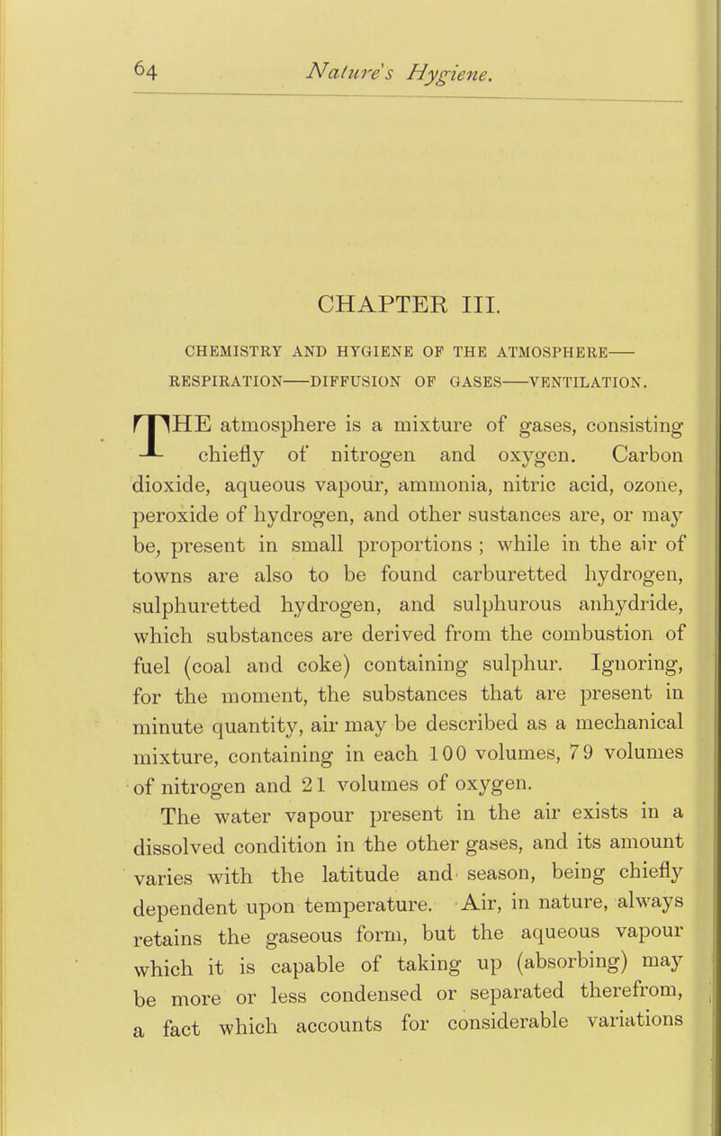 CHAPTER III. CHEMISTRY AND HYGIENE OF THE ATMOSPHERE RESPIRATION DIFFUSION OF GASES VENTILATION. THE atmosphere is a mixture of gases, consisting chiefly of nitrogen and oxygen. Carbon dioxide, aqueous vapour, ammonia, nitric acid, ozone, peroxide of hydrogen, and other sustances are, or may be, present in small proportions ; while in the air of towns are also to be found carburetted hydrogen, sulphuretted hydrogen, and sulphurous anhydride, which substances are derived from the combustion of fuel (coal and coke) containing sulphur. Ignoring, for the moment, the substances that are present in minute quantity, air may be described as a mechanical mixture, containing in each 100 volumes, 79 volumes of nitrogen and 21 volumes of oxygen. The water vapour present in the air exists in a dissolved condition in the other gases, and its amount varies with the latitude and season, being chiefly dependent upon temperature. Air, in nature, always retains the gaseous form, but the aqueous vapour which it is capable of taking up (absorbing) may be more or less condensed or separated therefrom, a fact which accounts for considerable variations