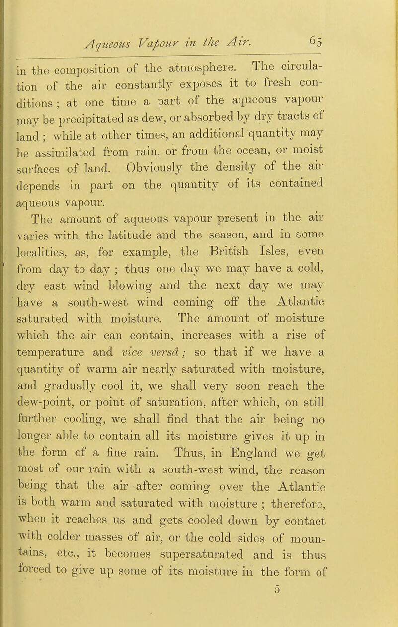 Aqueous VapoiLr in the Air. in the composition, of the atmosphere. The circula- tion of the air constantly exposes it to fresh con- ditions ; at one time a part of the aqueous vapour may be precipitated as dew, or absorbed by dry tracts of land ; while at other times, an additional quantity may be assimilated from rain, or from the ocean, or moist surfaces of land. Obviously the density of the air depends in part on the quantity of its contained aqueous vapour. The amount of aqueous vapour present in the air varies with the latitude and the season, and in some localities, as, for example, the British Isles, even from day to day ; thus one day we may have a cold, dry east wind blowing and the next day we may have a south-west wind coming off the Atlantic saturated with moisture. The amount of moisture which the air can contain, increases with a rise of temperature and vice versd; so that if we have a quantity of warm air nearly saturated with moisture, and gradually cool it, we shall very soon reach the dew-point, or point of saturation, after which, on still further cooling, we shall find that the air being no longer able to contain all its moisture gives it up in the form of a fine rain. Thus, in England we get most of our rain with a south-west wind, the reason being that the air after coming over the Atlantic is both warm and saturated with moisture ; therefore, when it reaches us and gets cooled down by contact with colder masses of air, or the cold sides of moun- tains, etc., it becomes supersaturated and is thus forced to give up some of its moisture in the form of 5