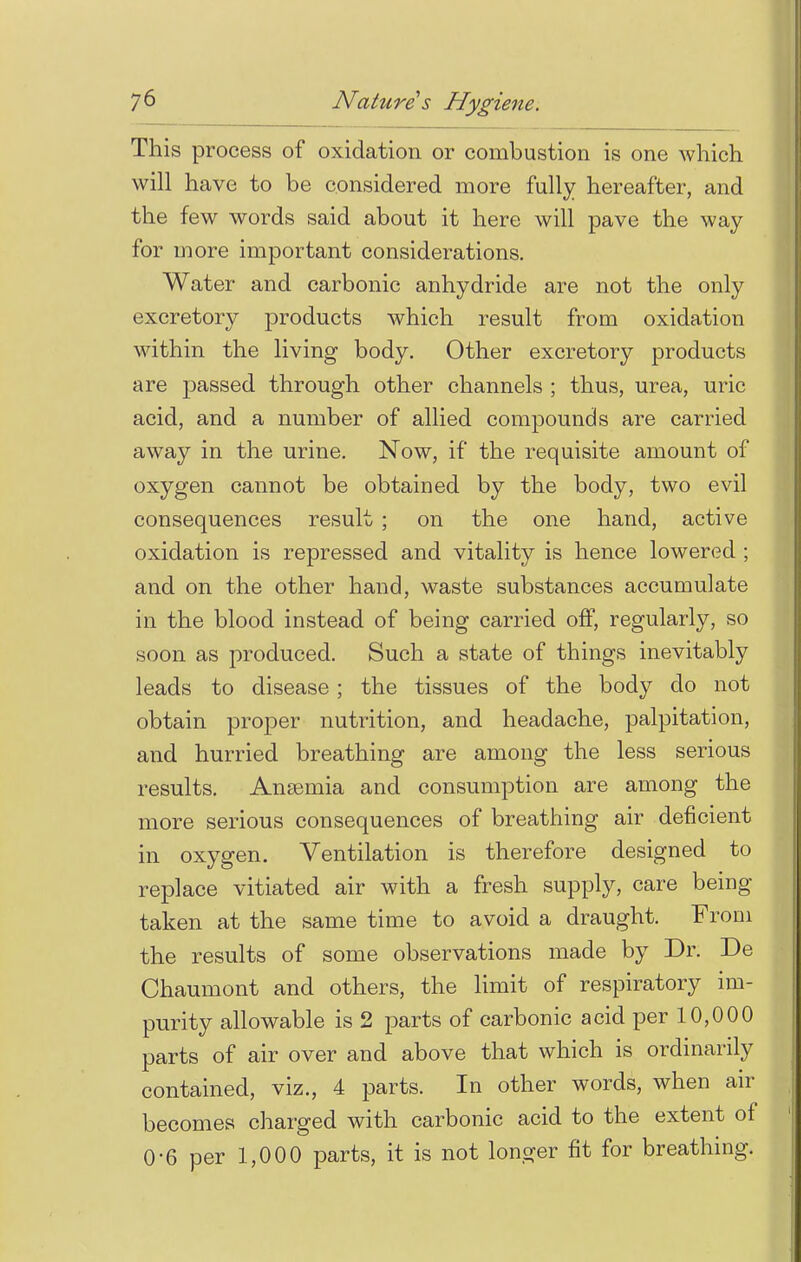 This process of oxidation or combustion is one which, will have to be considered more fully hereafter, and the few words said about it here will pave the way for more important considerations. Water and carbonic anhydride are not the only excretory products which result from oxidation within the living body. Other excretory products are passed through other channels ; thus, urea, uric acid, and a number of allied compounds are carried away in the urine. Now, if the requisite amount of oxygen cannot be obtained by the body, two evil consequences result ; on the one hand, active oxidation is repressed and vitality is hence lowered ; and on the other hand, waste substances accumulate in the blood instead of being carried off, regularly, so soon as produced. Such a state of things inevitably leads to disease; the tissues of the body do not obtain proper nutrition, and headache, palpitation, and hurried breathing are among the less serious results. Anaemia and consumption are among the more serious consequences of breathing air deficient in oxygen. Ventilation is therefore designed to replace vitiated air with a fresh supply, care being- taken at the same time to avoid a draught. From the results of some observations made by Dr. De Chaumont and others, the limit of respiratory im- purity allowable is 2 parts of carbonic acid per 10,000 parts of air over and above that which is ordinarily contained, viz., 4 parts. In other words, when air becomes charged with carbonic acid to the extent of 0-6 per 1,000 parts, it is not longer fit for breathing.