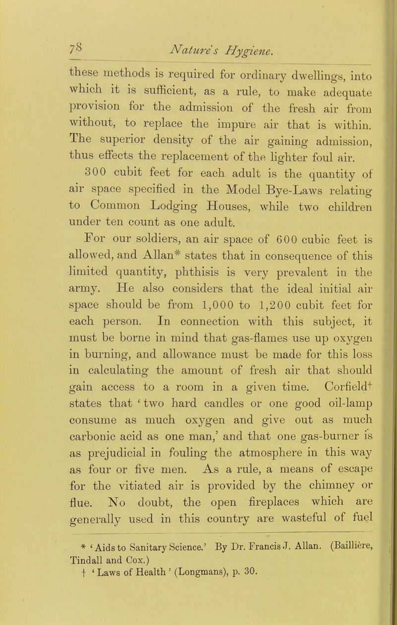 these methods is required for ordinary dwellings, into which it is sufficient, as a rule, to make adequate provision for the admission of the fresh air from without, to replace the impure air that is within. The superior density of the air gaining admission, thus effects the replacement of the lighter foul air. 300 cubit feet for each adult is the quantity of air space specified in the Model Bye-Laws relating to Common Lodging Houses, while two children under ten count as one adult. For our soldiers, an air space of 600 cubic feet is allowed, and Allan* states that in consequence of this limited quantity, phthisis is very prevalent in the army. He also considers that the ideal initial air space should be from 1,000 to 1,200 cubit feet for each person. In connection with this subject, it must be borne in mind that gas-flames use up oxygen in burning, and allowance must be made for this loss in calculating the amount of fresh air that should gain access to a room in a given time. Corfield+ states that ' two hard candles or one good oil-lamp consume as much oxygen and give out as much carbonic acid as one man,' and that one gas-burner is as prejudicial in fouling the atmosphere in this way as four or five men. As a rule, a means of escape for the vitiated air is provided by the chimney or flue. No doubt, the open fireplaces which are generally used in this country are wasteful of fuel * 'Aids to Sanitary Science.' By Dr. Francis J. Allan. (Bailliere, Tindall and Cox.) + ' Laws of Health ' (Longmans), p. 30.