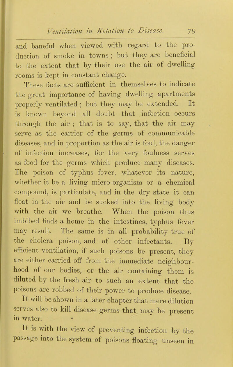 and baneful when viewed with regard to the pro- duction of smoke in towns ; but they are beneficial to the extent that by their use the air of dwelling rooms is kept in constant change. These facts are sufficient in themselves to indicate the great importance of having dwelling apartments properly ventilated ; but they may be extended. It is known beyond all doubt that infection occurs through the air ; that is to say, that the air may serve as the carrier of the germs of communicable diseases, and in proportion as the air is foul, the danger of infection increases, for the very foulness serves as food for the germs which produce many diseases. The poison of typhus fever, whatever its nature, whether it be a living micro-organism or a chemical compound, is particulate, and in the dry state it can float in the air and be sucked into the living body with the air we breathe. When the poison thus imbibed finds a home in the intestines, typhus fever may result. The same is in all probability true of the cholera poison, and of other infectants. By efficient ventilation, if such poisons be present, they are either carried off from the immediate neighbour- hood of our bodies, or the air containing them is diluted by the fresh air to such an extent that the poisons are robbed of their power to produce disease. It will be shown in a later chapter that mere dilution serves also to kill disease germs that may be present in water. It is with the view of preventing infection by the passage into the system of poisons floating unseen in