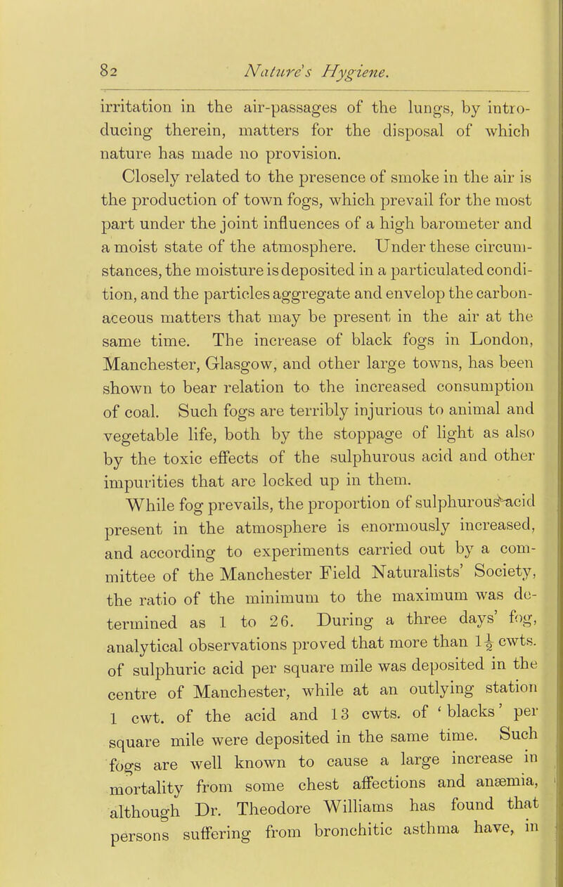 irritation in the air-passages of the lungs, by intro- ducing therein, matters for the disposal of which nature has made no provision. Closely related to the presence of smoke in the air is the production of town fogs, which prevail for the most part under the joint influences of a high barometer and a moist state of the atmosphere. Under these circum- stances, the moisture is deposited in a particulated condi- tion, and the particles aggregate and envelop the carbon- aceous matters that may be present in the air at the same time. The increase of black fogs in London, Manchester, Glasgow, and other large towns, has been shown to bear relation to the increased consumption of coal. Such fogs are terribly injurious to animal and vegetable life, both by the stoppage of light as also by the toxic effects of the sulphurous acid and other impurities that are locked up in them. While fog prevails, the proportion of sulphurous^acid present in the atmosphere is enormously increased, and according to experiments carried out by a com- mittee of the Manchester Field Naturalists' Society, the ratio of the minimum to the maximum was de- termined as 1 to 26. During a three days' fog, analytical observations proved that more than \\ cwts. of sulphuric acid per square mile was deposited in the centre of Manchester, while at an outlying station 1 cwt. of the acid and 13 cwts. of 'blacks' per square mile were deposited in the same time. Such fogs are well known to cause a large increase in mortality from some chest affections and anaemia, although Dr. Theodore Williams has found that persons suffering from bronchitic asthma have, in