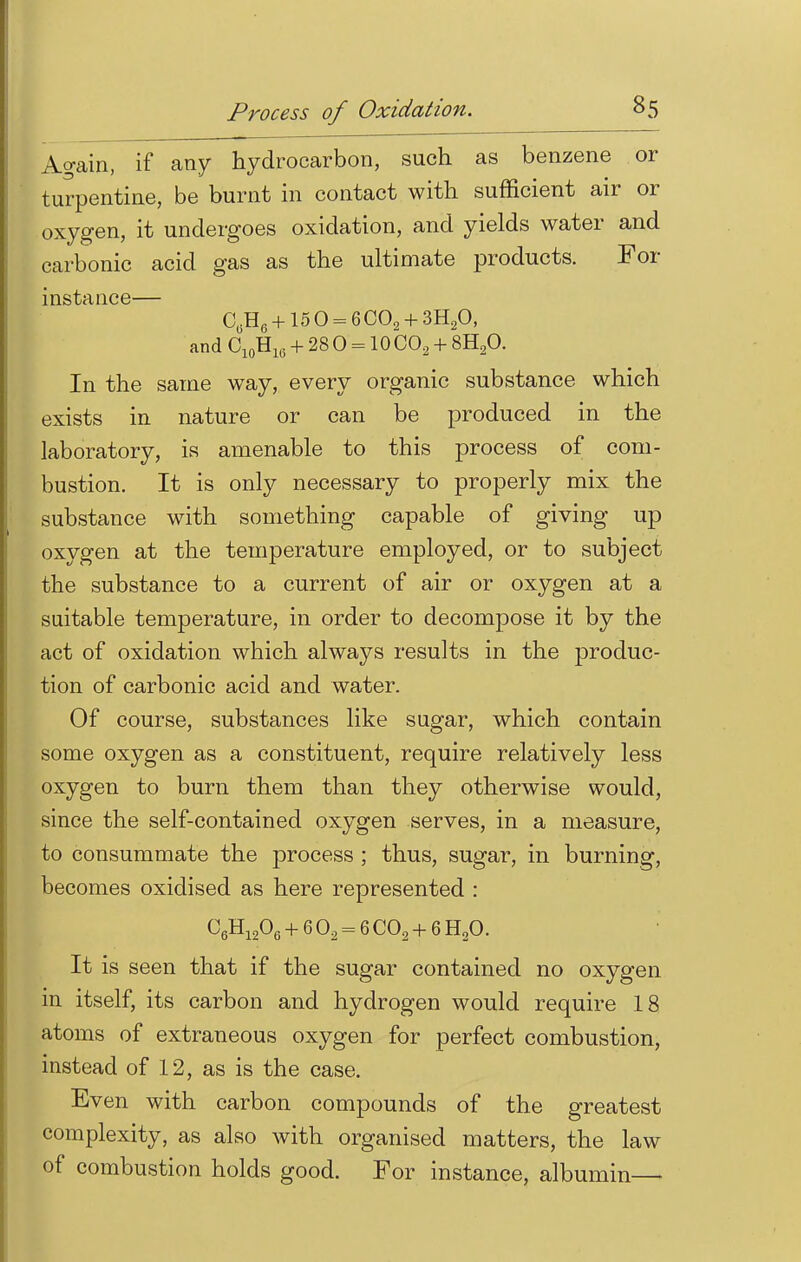 Again, if any hydrocarbon, such as benzene or turpentine, be burnt in contact with sufficient air or oxygen, it undergoes oxidation, and yields water and carbonic acid gas as the ultimate products. For instance— C(5H6 + 15 0 = 6C09 + 3H20) and C10H16 + 28 0 = 10 C02 + 8H20. In the same way, every organic substance which exists in nature or can be produced in the laboratory, is amenable to this process of com- bustion. It is only necessary to properly mix the substance with something capable of giving up oxygen at the temperature employed, or to subject the substance to a current of air or oxygen at a suitable temperature, in order to decompose it by the act of oxidation which always results in the produc- tion of carbonic acid and water. Of course, substances like sugar, which contain some oxygen as a constituent, require relatively less oxygen to burn them than they otherwise would, since the self-contained oxygen serves, in a measure, to consummate the process ; thus, sugar, in burning, becomes oxidised as here represented : C6H1206 + 6 02 = 6 C02 + 6 H20. It is seen that if the sugar contained no oxygen in itself, its carbon and hydrogen would require 18 atoms of extraneous oxygen for perfect combustion, instead of 12, as is the case. Even with carbon compounds of the greatest complexity, as also with organised matters, the law of combustion holds good. For instance, albumin—>