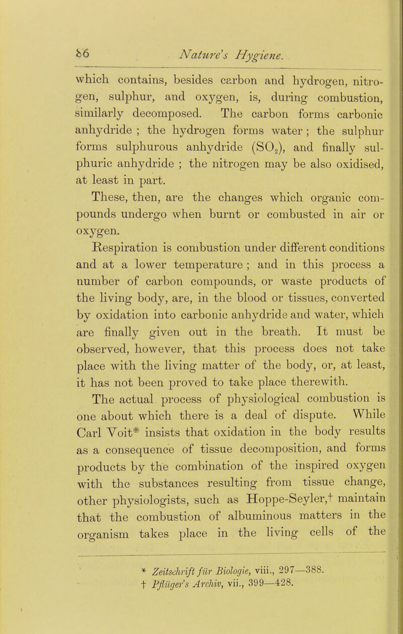 which contains, besides carbon and hydrogen, nitro- gen, sulphur, and oxygen, is, during combustion, similarly decomposed. The carbon forms carbonic anhydride ; the hydrogen forms water ; the sulphur forms sulphurous anhydride (S02), and finally sul- phuric anhydride ; the nitrogen may be also oxidised, at least in part. These, then, are the changes which organic com- pounds undergo when burnt or combusted in air or oxygen. Respiration is combustion under different conditions and at a lower temperature ; and in this process a number of carbon compounds, or waste products of the living body, are, in the blood or tissues, converted by oxidation into carbonic anhydride and water, which are finally given out in the breath. It must be observed, however, that this process does not take place with the living matter of the body, or, at least, it has not been proved to take place therewith. The actual process of physiological combustion is one about which there is a deal of dispute. While Carl Voit# insists that oxidation in the body results as a consequence of tissue decomposition, and forms products by the combination of the inspired oxygen with the substances resulting from tissue change, other physiologists, such as Hoppe-Seyler,t maintain that the combustion of albuminous matters in the organism takes place in the living cells of the * Zeitschrift fur Biologie, viii., 297—388. t Ffiilger's Archiv, vii., 399—428.