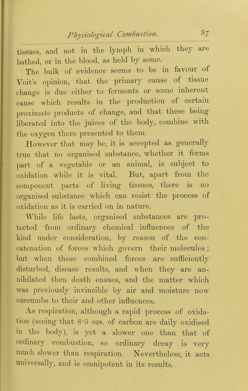 Physiological Combustion. tissues, and not in the lymph in which they are bathed, or in the blood, as held by some. The bulk of evidence seems to be in favour of Voit's opinion, that the primary cause of tissue chano-e is due either to ferments or some inherent cause which results in the production of certain proximate products of change, and that these being liberated into the juices of the body, combine with the oxygen there presented to them. However that may be, it is accepted as generally true that no organised substance, whether it forms part of a vegetable or an animal, is subject to oxidation while it is vital. But, apart from the component parts of living tissues, there is no organised substance which can resist the process of oxidation as it is carried on in nature. While life lasts, organised substances are pro- tected from ordinary chemical influences of the kind under consideration, by reason of the con- catenation of forces which govern their molecules ; but when these combined forces are sufficiently disturbed, disease results, and when they are an- nihilated then death ensues, and the matter which was previously invincible by air and moisture now succumbs to their and other influences. As respiration, although a rapid process of oxida- tion (seeing that 8'5 ozs. of carbon are daily oxidised in the body), is yet a slower one than that of ordinary combustion, so ordinary decay is very much slower than respiration. Nevertheless, it acts universally, and is omnipotent in its results.