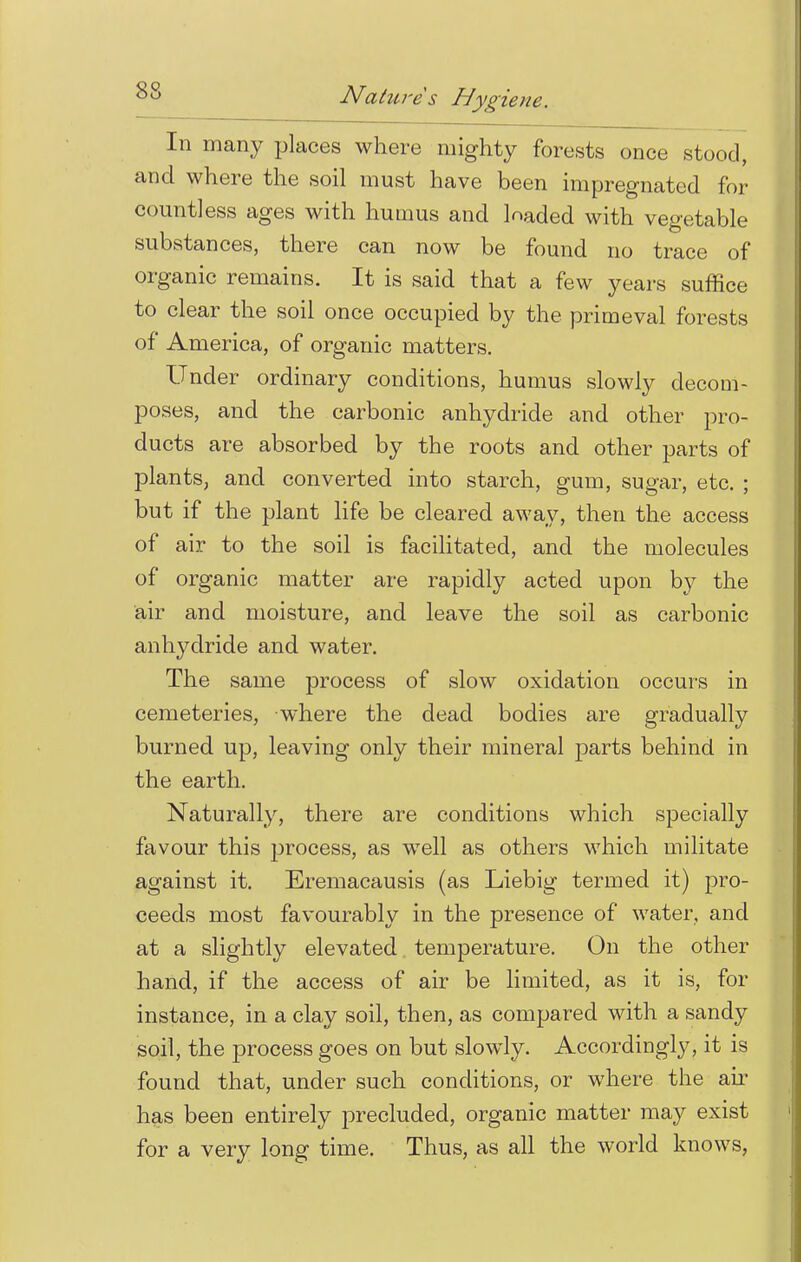 In many places where mighty forests once stood, and where the soil must have been impregnated for countless ages with humus and loaded with vegetable substances, there can now be found no trace of organic remains. It is said that a few years suffice to clear the soil once occupied by the primeval forests of America, of organic matters. Under ordinary conditions, humus slowly decom- poses, and the carbonic anhydride and other pro- ducts are absorbed by the roots and other parts of plants, and converted into starch, gum, sugar, etc. ; but if the plant life be cleared away, then the access of air to the soil is facilitated, and the molecules of organic matter are rapidly acted upon by the air and moisture, and leave the soil as carbonic anhydride and water. The same process of slow oxidation occurs in cemeteries, -where the dead bodies are gradually burned up, leaving only their mineral parts behind in the earth. Naturally, there are conditions which specially favour this process, as well as others which militate against it. Eremacausis (as Liebig termed it) pro- ceeds most favourably in the presence of water, and at a slightly elevated temperature. On the other hand, if the access of air be limited, as it is, for instance, in a clay soil, then, as compared with a sandy soil, the process goes on but slowly. Accordingly, it is found that, under such conditions, or where the air has been entirely precluded, organic matter may exist for a very long time. Thus, as all the world knows,