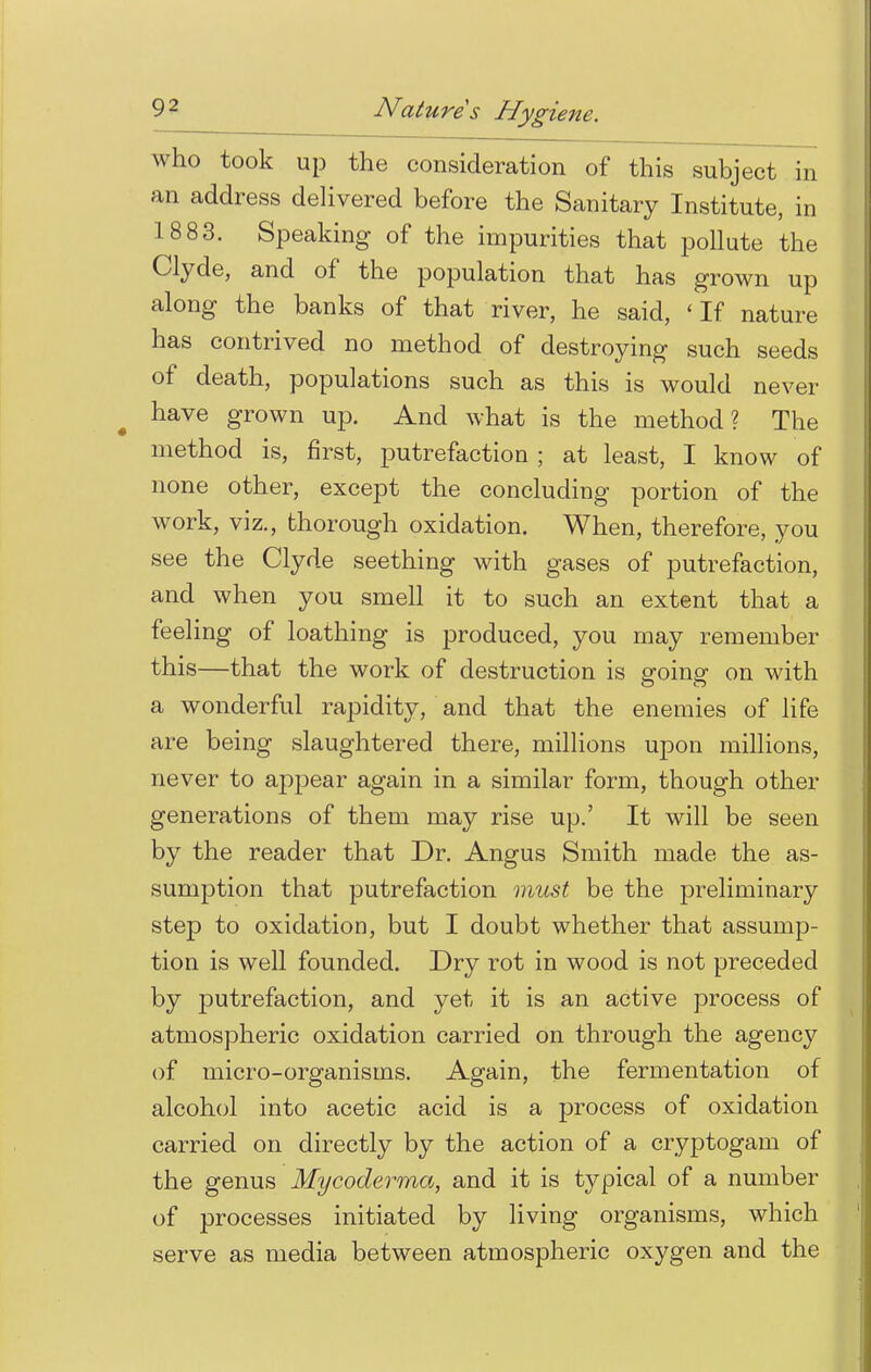 who took up the consideration of this subject in an address delivered before the Sanitary Institute, in 1883. Speaking of the impurities that pollute the Clyde, and of the population that has grown up along the banks of that river, he said, 'If nature has contrived no method of destroying such seeds of death, populations such as this is would never have grown up. And what is the method? The method is, first, putrefaction; at least, I know of none other, except the concluding portion of the work, viz., thorough oxidation. When, therefore, you see the Clyde seething with gases of putrefaction, and when you smell it to such an extent that a feeling of loathing is produced, you may remember this—that the work of destruction is going on with a wonderful rapidity, and that the enemies of life are being slaughtered there, millions upon millions, never to appear again in a similar form, though other generations of them may rise up.' It will be seen by the reader that Dr. Angus Smith made the as- sumption that putrefaction must be the preliminary step to oxidation, but I doubt whether that assump- tion is well founded. Dry rot in wood is not preceded by putrefaction, and yet it is an active process of atmospheric oxidation carried on through the agency of micro-organisms. Again, the fermentation of alcohol into acetic acid is a process of oxidation carried on directly by the action of a cryptogam of the genus Mycoderma, and it is typical of a number of processes initiated by living organisms, which serve as media between atmospheric oxygen and the