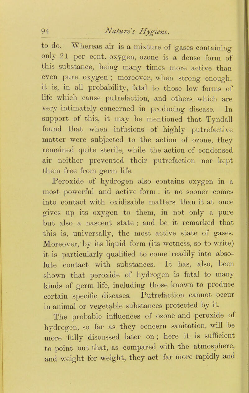 to do. Whereas air is a mixture of gases containing only 21 per cent, oxygen, ozone is a dense form of this substance, being many times more active than even pure oxygen ; moreover, when strong enough, it is, in all probability, fatal to those low forms of life which cause putrefaction, and others which are very intimately concerned in producing disease. In support of this, it may be mentioned that Tyndall found that when infusions of highly putrefactive matter were subjected to the action of ozone, they remained quite sterile, while the action of condensed air neither prevented their putrefaction nor kept them free from germ life. Peroxide of hydrogen also contains oxygen in a most powerful and active form : it no sooner comes into contact with oxidisable matters than it at once gives up its oxygen to them, in not only a pure but also a nascent state ; and be it remarked that this is, universally, the most active state of gases. Moreover, by its liquid form (its wetness, so to write) it is particularly qualified to come readily into abso- lute contact with substances. It has, also, been shown that peroxide of l^drogen is fatal to many kinds of germ life, including those known to produce certain specific diseases. Putrefaction cannot occur in animal or vegetable substances protected by it. The probable influences of ozone and peroxide of hydrogen, so far as they concern sanitation, will be more fully discussed later on ; here it is sufficient to point out that, as compared with the atmosphere, and weight for weight, they act far more rapidly and
