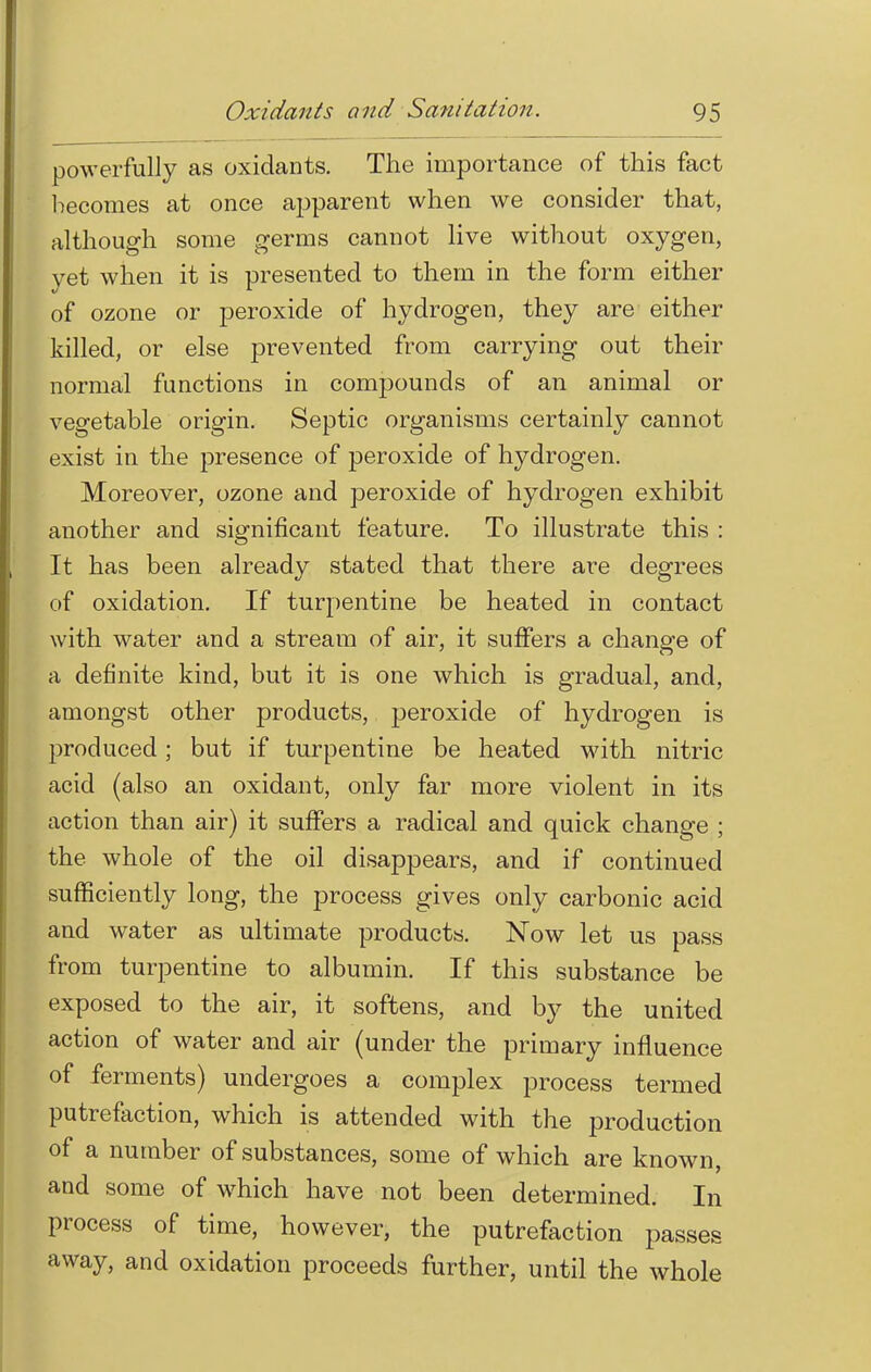 powerfully as oxidants. The importance of this fact becomes at once apparent when we consider that, although some germs cannot live without oxygen, yet when it is presented to them in the form either of ozone or peroxide of hydrogen, they are either killed, or else prevented from carrying out their normal functions in compounds of an animal or vegetable origin. Septic organisms certainly cannot exist in the presence of peroxide of hydrogen. Moreover, ozone and peroxide of hydrogen exhibit another and significant feature. To illustrate this : It has been already stated that there are degrees of oxidation. If turpentine be heated in contact with water and a stream of air, it suffers a change of a definite kind, but it is one which is gradual, and, amongst other products, peroxide of hydrogen is produced; but if turpentine be heated with nitric acid (also an oxidant, only far more violent in its action than air) it suffers a radical and quick change ; the whole of the oil disappears, and if continued sufficiently long, the process gives only carbonic acid and water as ultimate products. Now let us pass from turpentine to albumin. If this substance be exposed to the air, it softens, and by the united action of water and air (under the primary influence of ferments) undergoes a complex process termed putrefaction, which is attended with the production of a number of substances, some of which are known, and some of which have not been determined. In process of time, however, the putrefaction passes away, and oxidation proceeds further, until the whole