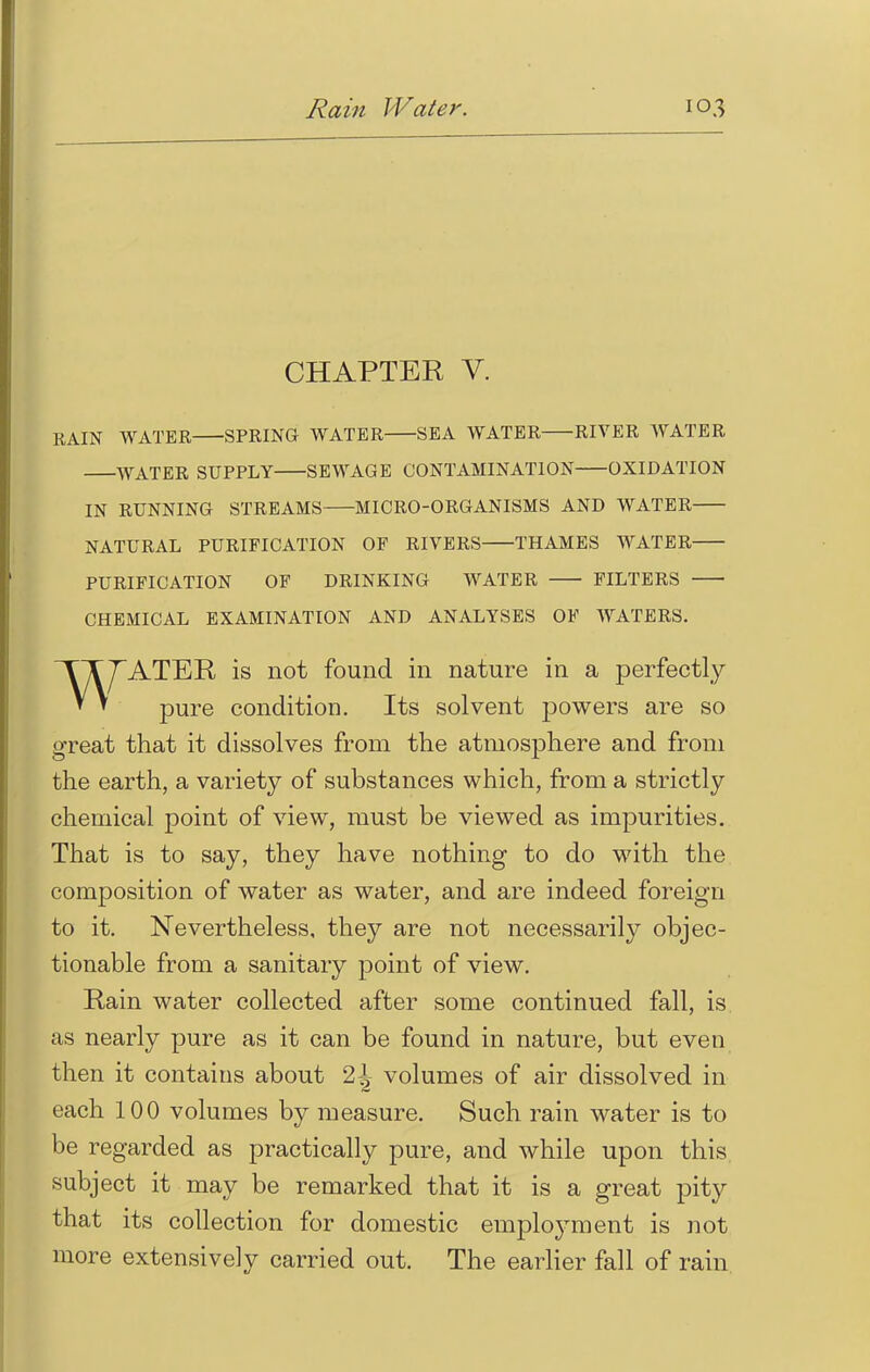 Ram Water. CHAPTER V. EAIN WATER SPRING WATER SEA WATER RIVER WATER WATER SUPPLY SEWAGE CONTAMINATION OXIDATION IN RUNNING STREAMS MICRO-ORGANISMS AND WATER NATURAL PURIFICATION OF RIVERS THAMES WATER PURIFICATION OF DRINKING WATER FILTERS CHEMICAL EXAMINATION AND ANALYSES OF WATERS. WATER is not found in nature in a perfectly pure condition. Its solvent powers are so great that it dissolves from the atmosphere and from the earth, a variety of substances which, from a strictly chemical point of view, must be viewed as impurities. That is to say, they have nothing to do with the composition of water as water, and are indeed foreign to it. Nevertheless, they are not necessarily objec- tionable from a sanitary point of view. Rain water collected after some continued fall, is as nearly pure as it can be found in nature, but even then it contains about 2^ volumes of air dissolved in each 100 volumes by measure. Such rain water is to be regarded as practically pure, and while upon this subject it may be remarked that it is a great pity that its collection for domestic employment is not more extensively carried out. The earlier fall of rain