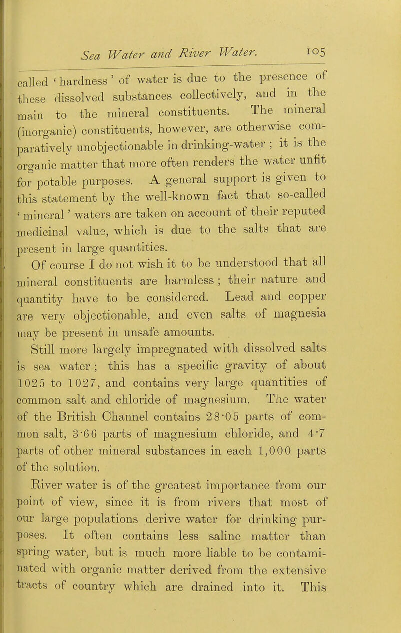 railed ' hardness ' of water is due to the presence of these dissolved substances collectively, and in the main to the mineral constituents. The mineral (inorganic) constituents, however, are otherwise ^ com- paratively unobjectionable in drinking-water ; it is the organic matter that more often renders the water unfit for potable purposes. A general support is given to this statement by the well-known fact that so-called ' mineral' waters are taken on account of their reputed medicinal value, which is due to the salts that are present in large quantities. Of course I do not wish it to be understood that all mineral constituents are harmless ; their nature and quantity have to be considered. Lead and copper are very objectionable, and even salts of magnesia may be present in unsafe amounts. Still more largely impregnated with dissolved salts is sea water ; this has a specific gravity of about 1025 to 1027, and contains very large quantities of common salt and chloride of magnesium. The water of the British Channel contains 28*05 parts of com- mon salt, 3*66 parts of magnesium chloride, and 4'7 parts of other mineral substances in each 1,000 parts of the solution. River water is of the greatest importance from our point of view, since it is from rivers that most of our large populations derive water for drinking pur- poses. It often contains less saline matter than spring water, but is much more liable to be contami- nated with organic matter derived from the extensive tracts of country which are drained into it. This