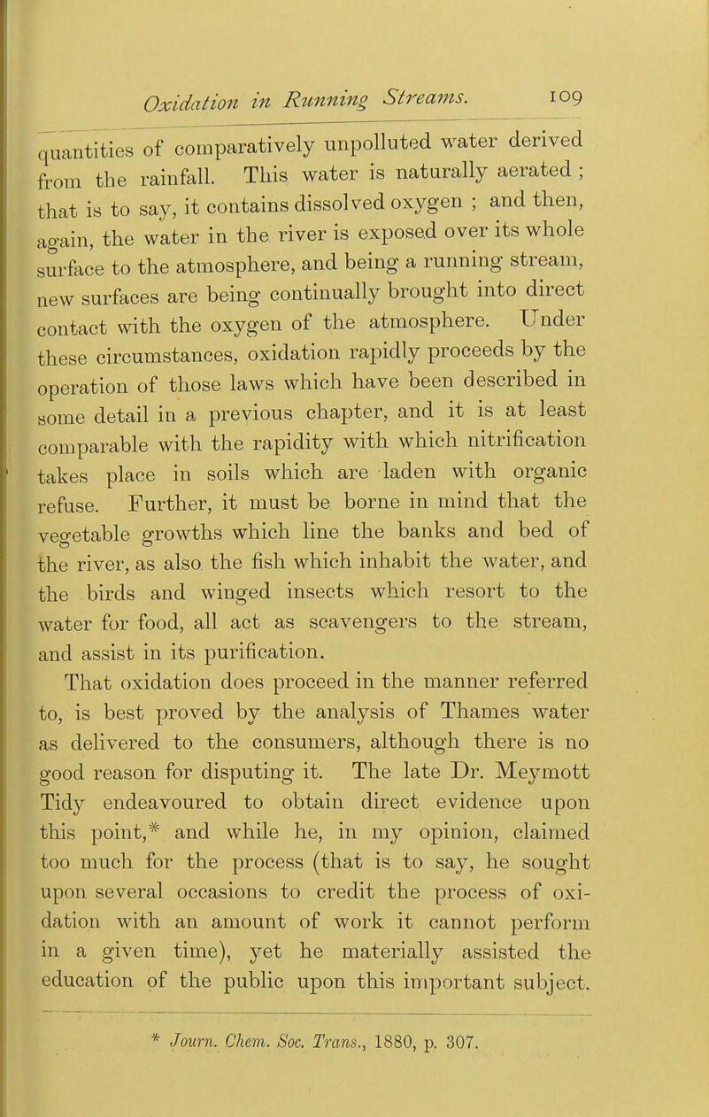 quantities of comparatively unpolluted water derived from the rainfall. This water is naturally aerated ; that is to say, it contains dissolved oxygen ; and then, again, the water in the river is exposed over its whole surface to the atmosphere, and being a running stream, new surfaces are being continually brought into direct contact with the oxygen of the atmosphere. Under these circumstances, oxidation rapidly proceeds by the operation of those laws which have been described in some detail in a previous chapter, and it is at least comparable with the rapidity with which nitrification takes place in soils which are laden with organic refuse. Further, it must be borne in mind that the vegetable growths which line the banks and bed of the river, as also the fish which inhabit the water, and the birds and winged insects which resort to the water for food, all act as scavengers to the stream, and assist in its purification. That oxidation does proceed in the manner referred to, is best proved by the analysis of Thames water as delivered to the consumers, although there is no good reason for disputing it. The late Dr. Meymott Tidy endeavoured to obtain direct evidence upon this point,* and while he, in my opinion, claimed too much for the process (that is to say, he sought upon several occasions to credit the process of oxi- dation with an amount of work it cannot perform in a given time), yet he materially assisted the education of the public upon this important subject. * Journ. Chem. Soc. Trans., 1880, p. 307.