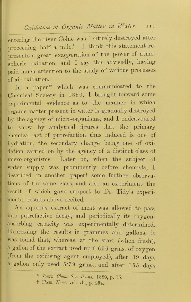 entering the river Colne was ' entirely destroyed after proceeding half a mile.' I think this statement re- presents a great exaggeration of the power of atmo- spheric oxidation, and I say this advisedly, having paid much attention to the study of various processes of air-oxidation. In a paper* which was communicated to the Chemical Society in 1880, T brought forward some experimental evidence as to the manner in which organic matter present in water is gradually destroyed by the agency of micro-organisms, and I endeavoured to show by analytical figures that the primary chemical act of putrefaction thus induced is one of hydration, the secondary change being one of oxi- dation carried on by the agency of a distinct class of micro-organisms. Later on, when the subject of water supply was prominently before chemists, I described in another paper+ some further observa- tions of the same class, and also an exjjeriment the result of which gave support to Dr. Tidy's experi- mental results above recited. An aqueous extract of meat was allowed to pass into putrefactive decay, and periodically its oxygen- absorbing capacity was experimentally determined. Expressing the results in grammes and gallons, it was found that, whereas, at the start (when fresh), a gallon of the extract used up 6-6 5 6 grms. of oxygen (from the oxidising agent employed), after 39 days a gallon only used 579 grms., and after 155 days * Journ. Chem. Soc. Trans., 1880, p. 15. t Chem. Neivs, vol. xli., p. 254.
