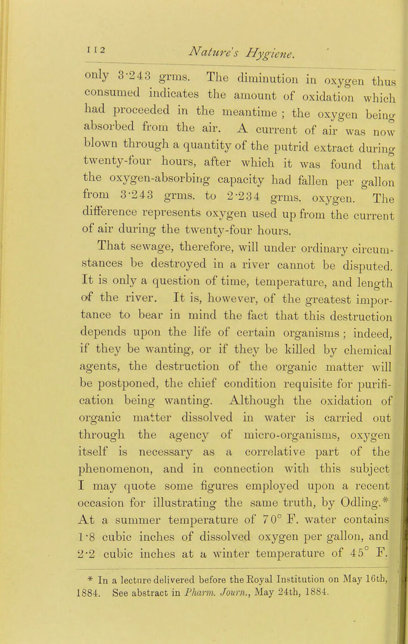 only 3-243 grms. The diminution in oxygon thus consumed indicates the amount of oxidation which had proceeded in the meantime ; the oxygen being- absorbed from the air. A current of air was now blown through a quantity of the putrid extract during twenty-four hours, after which it was found that the oxygen-absorbing capacity had fallen per gallon from 3-243 grms. to 2-234 grms. oxygen. The difference represents oxygen used up from the current of air during the twenty-four hours. That sewage, therefore, will under ordinary circum- stances be destroyed in a river cannot be disputed. It is only a question of time, temperature, and length of the river. It is, however, of the greatest impor- tance to bear in mind the fact that this destruction depends upon the life of certain organisms ; indeed, if they be wanting, or if they be killed by chemical agents, the destruction of the organic matter will be postponed, the chief condition requisite for purifi- cation being wanting. Although the oxidation of organic matter dissolved in water is carried out through the agency of micro-organisms, oxygen itself is necessary as a correlative part of the phenomenon, and in connection with this subject I may quote some figures employed upon a recent occasion for illustrating the same truth, by Odling.* At a summer temperature of 70° F. water contains 1*8 cubic inches of dissolved oxygen per gallon, and 2*2 cubic inches at a winter temperature of 45° F. * In a lecture delivered before theEoyal Institution on May 16th, 1884. See abstract in Pharm. Journ,, May 24th, 1884.