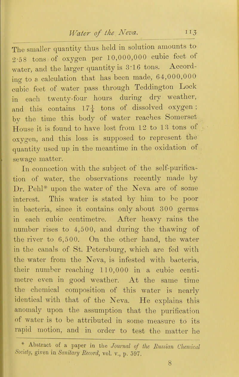 The smaller quantity thus held in solution amounts to 2-58 tons of oxygen per 10,000,000 cubic feet of water, and the larger quantity is 3'16 tons. Accord- ing to a calculation that has been made, 64,000,000 cubic feet of water pass through Teddington Lock in each twenty-four hours during dry weather, and this contains \1\ tons of dissolved oxygen; by the time this body of water reaches Somerset House it is found to have lost from 12 to 13 tons of oxygen, and this loss is supposed to represent the quantity used up in the meantime in the oxidation of sewage matter. In connection with the subject of the self-purifica- tion of water, the observations recently made by Dr. Pehl* upon the water of the Neva are of some interest. This water is stated by him to be poor in bacteria, since it contains only about 300 germs in each cubic centimetre. After heavy rains the number rises to 4,500, and during the thawing of the river to 6,500. On the other hand, the water in the canals of St. Petersburg, which are fed with the water from the Neva, is infested with bacteria, their number reaching 110,000 in a cubic centi- metre even in good weather. At the same time the chemical composition of this water is nearly identical with that of the Neva. He explains this anomaly upon the assumption that the purification of water is to be attributed in some measure to its rapid motion, and in order to test the matter he ^ * Abstract of a paper in the Journal of the Russian Chemical Society, given in Sanitary Record, vol. v., p. 597. 8
