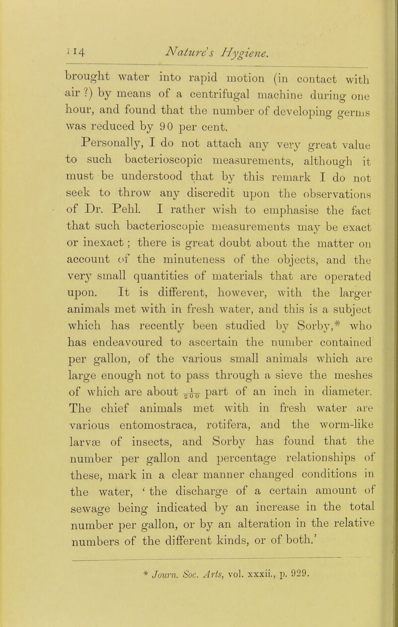 brought water into rapid motion (in contact with air ?) by means of a centrifugal machine during one hour, and found that the number of developing germs was reduced by 90 per cent. Personally, I do not attach any very great value to such bacterioscopic measurements, although it must be understood that by this remark I do not seek to throw any discredit upon the observations of Dr. Pehl. I rather wish to emphasise the fact that such bacterioscopic measurements may be exact or inexact; there is great doubt about the matter on account of the minuteness of the objects, and the very small quantities of materials that are operated upon. It is different, however, with the larger animals met with in fresh water, and this is a subject which has recentty been studied by Sorby,* who has endeavoured to ascertain the number contained per gallon, of the various small animals which are large enough not to pass through a sieve the meshes of which are about Par^ of an inch in diameter. The chief animals met with in fresh water are various entomostraca, rotifera, and the worm-like larvae of insects, and Sorbv has found that the number per gallon and percentage relationships of these, mark in a clear manner changed conditions in the water, ' the discharge of a certain amount of sewage being indicated by an increase in the total number per gallon, or by an alteration in the relative numbers of the different kinds, or of both.'