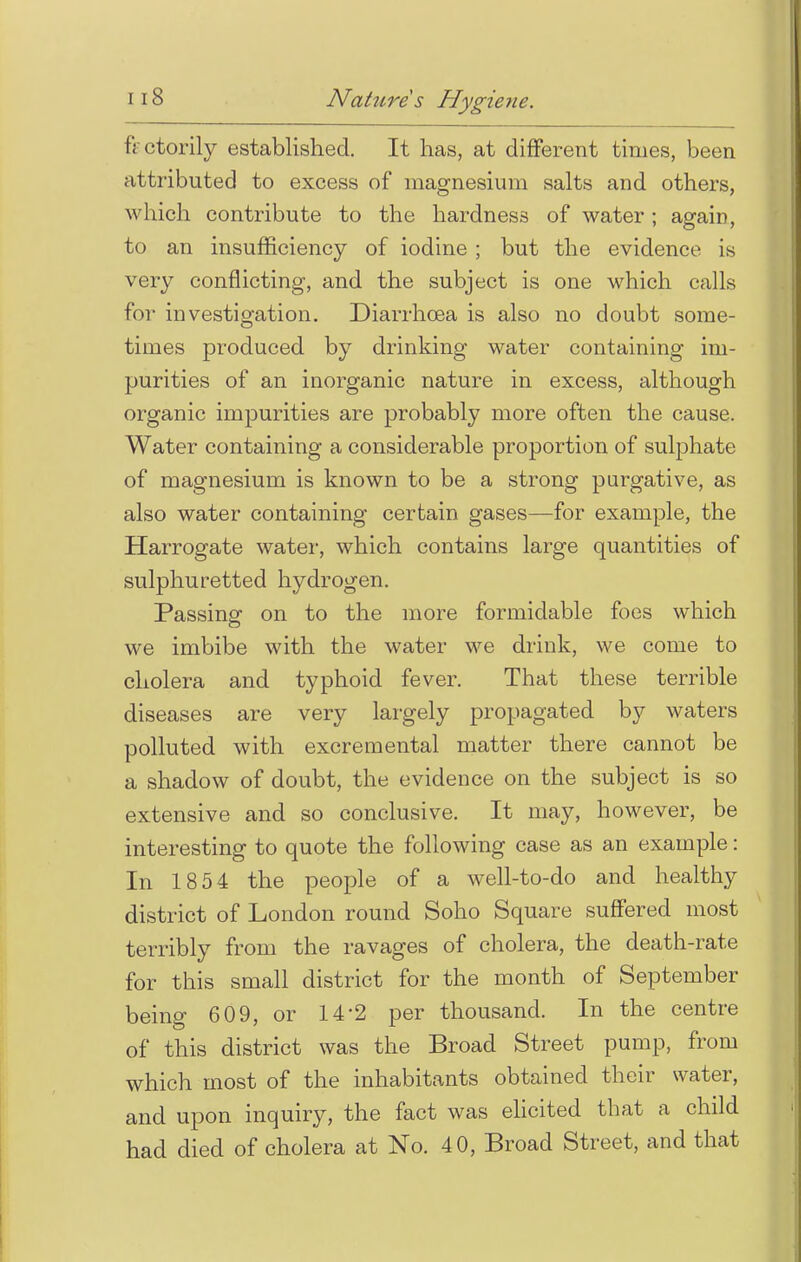 fectorily established. It has, at different times, been attributed to excess of magnesium salts and others, which contribute to the hardness of water; again, to an insufficiency of iodine; but the evidence is very conflicting, and the subject is one which calls for investigation. Diarrhoea is also no doubt some- times produced by drinking water containing im- purities of an inorganic nature in excess, although organic impurities are probably more often the cause. Water containing a considerable proportion of sulphate of magnesium is known to be a strong purgative, as also water containing certain gases—for example, the Harrogate water, which contains large quantities of sulphuretted hydrogen. Passing on to the more formidable foes which we imbibe with the water we drink, we come to cholera and typhoid fever. That these terrible diseases are very largely propagated by waters polluted with excremental matter there cannot be a shadow of doubt, the evidence on the subject is so extensive and so conclusive. It may, however, be interesting to quote the following case as an example: In 18 54 the people of a well-to-do and healthy district of London round Soho Square suffered most terribly from the ravages of cholera, the death-rate for this small district for the month of September being 609, or 14'2 per thousand. In the centre of this district was the Broad Street pump, from which most of the inhabitants obtained their water, and upon inquiry, the fact was elicited that a child had died of cholera at No. 4 0, Broad Street, and that