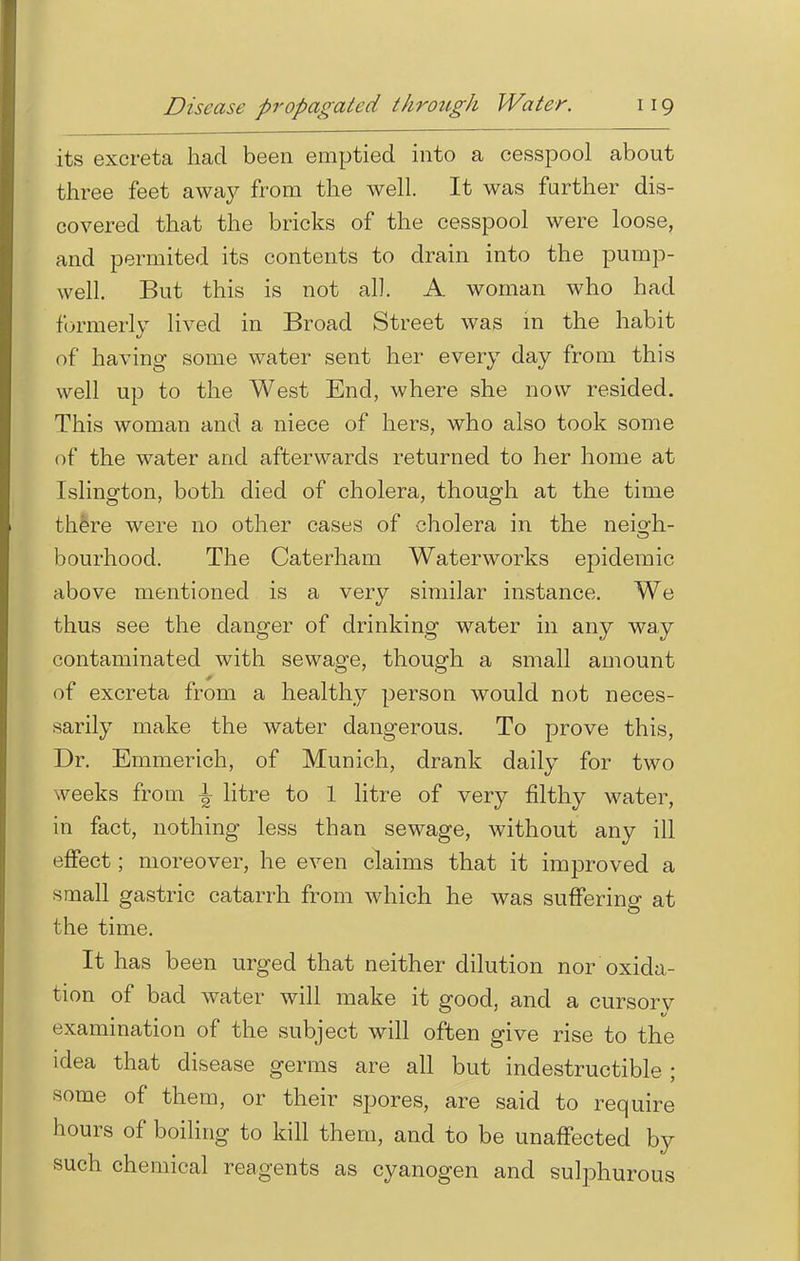 its excreta had been emptied into a cesspool about three feet away from the well. It was further dis- covered that the bricks of the cesspool were loose, and permited its contents to drain into the pump- well. But this is not all. A woman who had formerly lived in Broad Street was m the habit of having some water sent her every day from this well up to the West End, where she now resided. This woman and a niece of hers, who also took some of the water and afterwards returned to her home at Islington, both died of cholera, though at the time there were no other cases of cholera in the neiodi- bourhood. The Caterham Waterworks epidemic above mentioned is a very similar instance. We thus see the danger of drinking water in any way contaminated with sewage, though a small amount of excreta from a healthy person would not neces- sarily make the water dangerous. To prove this, Dr. Emmerich, of Munich, drank daily for two weeks from \ litre to 1 litre of very filthy water, in fact, nothing less than sewage, without any ill effect; moreover, he even claims that it improved a small gastric catarrh from which he was suffering at the time. It has been urged that neither dilution nor oxida- tion of bad water will make it good, and a cursory examination of the subject will often give rise to the idea that disease germs are all but indestructible ; some of them, or their spores, are said to require hours of boiling to kill them, and to be unaffected by such chemical reagents as cyanogen and sulphurous