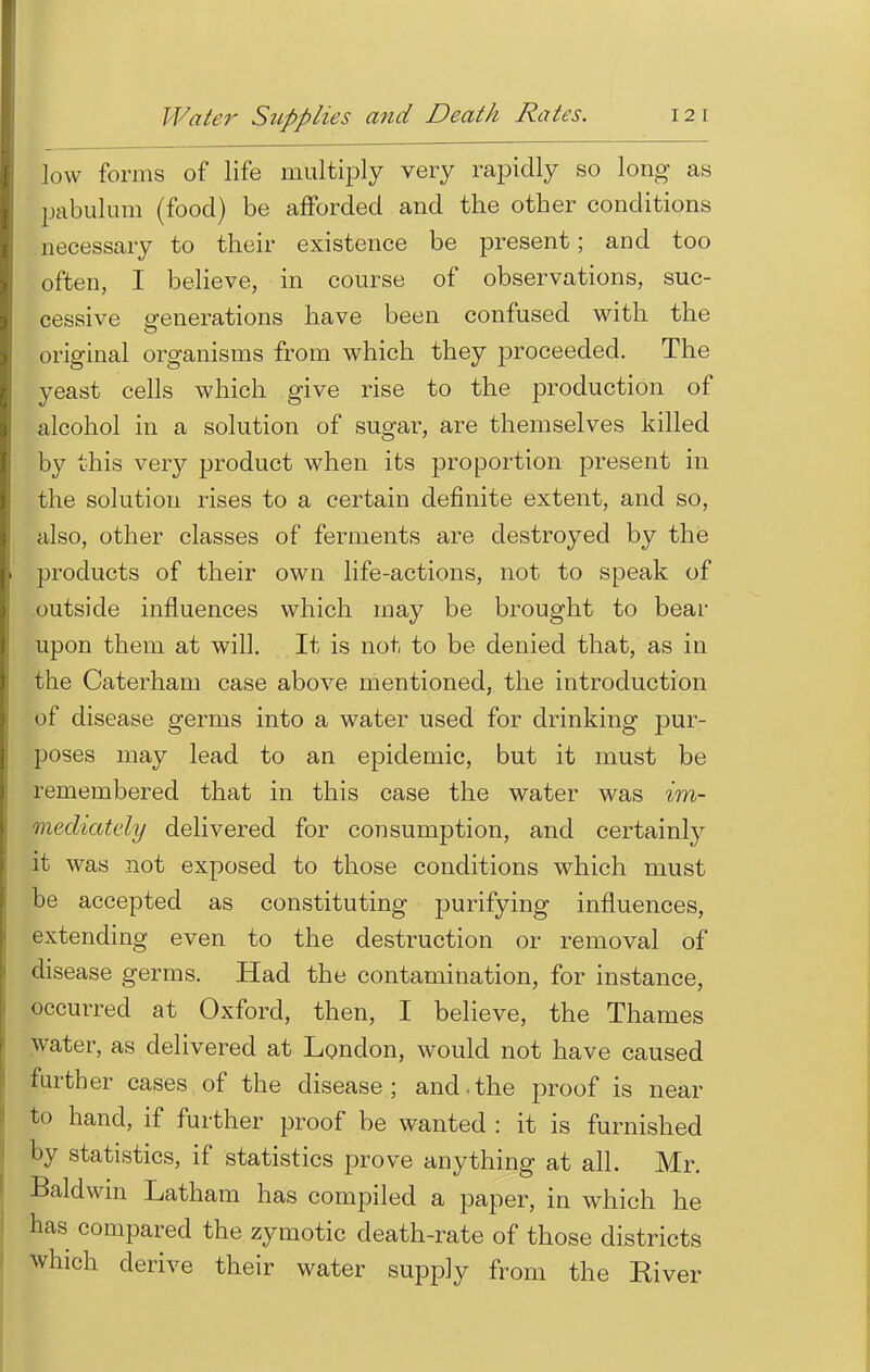 Water Supplies and Death Rates. 12 1 low forms of life multiply very rapidly so long as pabulum (food) be afforded and the other conditions necessary to their existence be present; and too often, I believe, in course of observations, suc- cessive generations have been confused with the original organisms from which they proceeded. The yeast cells which give rise to the production of alcohol in a solution of sugar, are themselves killed by this very product when its proportion present in the solution rises to a certain definite extent, and so, also, other classes of ferments are destroyed by the products of their own life-actions, not to speak of outside influences which may be brought to bear upon them at will. It is not to be denied that, as in the Caterham case above mentioned, the introduction of disease germs into a water used for drinking pur- poses may lead to an epidemic, but it must be remembered that in this case the water was im- mediately delivered for consumption, and certainly it was not exposed to those conditions wrhich must be accepted as constituting purifying influences, extending even to the destruction or removal of disease germs. Had the contamination, for instance, occurred at Oxford, then, I believe, the Thames water, as delivered at London, would not have caused farther cases of the disease; and.the proof is near to hand, if further proof be wanted : it is furnished by statistics, if statistics prove anything at all. Mr. Baldwin Latham has compiled a paper, in which he has compared the zymotic death-rate of those districts which derive their water supply from the Kiver