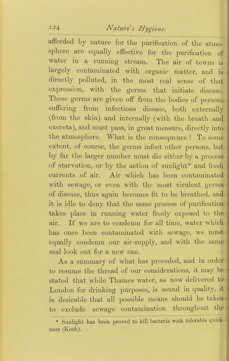 afforded by nature for the purification of the atmo- sphere are equally effective for the purification of water in a running stream. The air of towns is largely contaminated with organic matter, and is directly polluted, in the most real sense of that expression, with the germs that initiate disease. These germs are given off from the bodies of persons suffering from infectious disease, both externally (from the skin) and internally (with the breath and excreta), and must pass, in great measure, directly into the atmosphere. What is the consequence ? To some extent, of course, the germs infect other persons, but by far the larger number must die either by a process of starvation, or by the action of sunlight* and fresh currents of air. Air which has been contaminated with sewage, or even with the most virulent germs of disease, thus again becomes fit to be breathed, and. it is idle to deny that the same process of purification takes place in running water freely exposed to the air. If we are to condemn for all time, water which has once been contaminated with sewage, we must equally condemn our air-supply, and with the same zeal look out for a new one. As a summary of what has preceded, and in order to resume the thread of our considerations, it may be stated that while Thames water, as now delivered to London for drinking purposes, is sound in quality, it is desirable that all possible means should be taken i to exclude sewage contamination throughout the * Sunlight has been proved to kill bacteria with tolerable quick- ness (Koch).