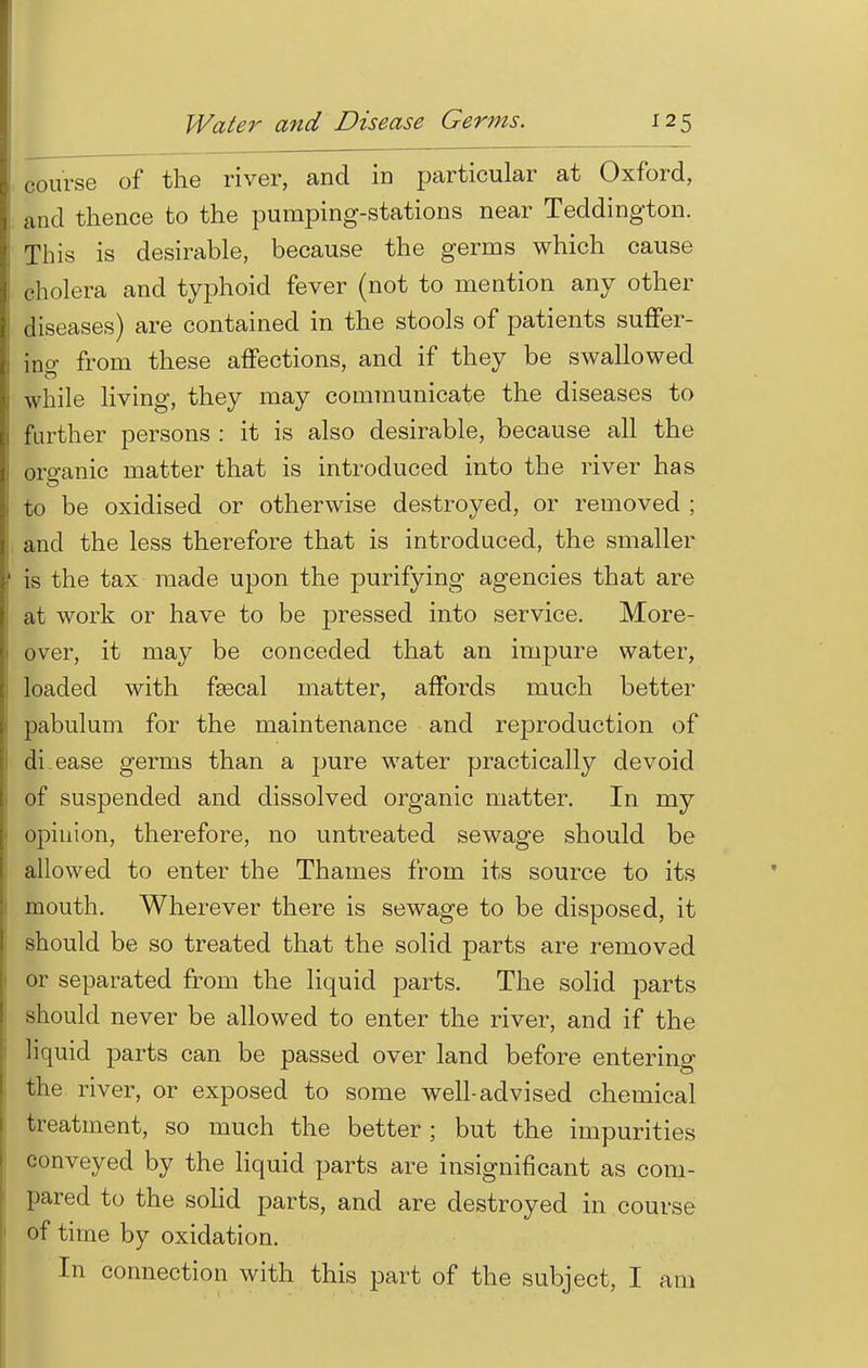 course of the river, and in particular at Oxford, and thence to the pumping-stations near Teddington. This is desirable, because the germs which cause cholera and typhoid fever (not to mention any other diseases) are contained in the stools of patients suffer- ing from these affections, and if they be swallowed while living, they may communicate the diseases to further persons : it is also desirable, because all the organic matter that is introduced into the river has to be oxidised or otherwise destroyed, or removed ; and the less therefore that is introduced, the smaller is the tax made upon the purifying agencies that are at work or have to be pressed into service. More- over, it may be conceded that an impure water, loaded with fsecal matter, affords much better pabulum for the maintenance and reproduction of di ease germs than a pure water practically devoid of suspended and dissolved organic matter. In my opinion, therefore, no unseated sewage should be allowed to enter the Thames from its source to its mouth. Wherever there is sewage to be disposed, it should be so treated that the solid parts are removed or separated from the liquid parts. The solid parts should never be allowed to enter the river, and if the liquid parts can be passed over land before entering the river, or exposed to some well-advised chemical treatment, so much the better; but the impurities conveyed by the liquid parts are insignificant as com- pared to the solid parts, and are destroyed in course of time by oxidation. In connection with this part of the subject, I am