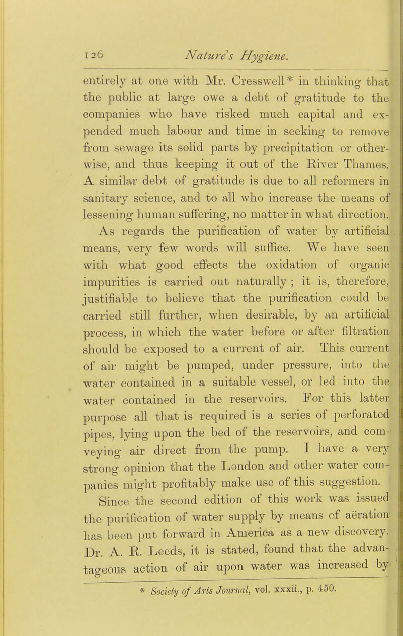 entirely at one with Mr. Oresswell* in thinking that the public at large owe a debt of gratitude to the companies who have risked much capital and ex- pended much labour and time in seeking to remove from sewage its solid parts by precipitation or other- wise, and thus keeping it out of the River Thames. A similar debt of gratitude is due to all reformers in sanitary science, and to all who increase the means of lessening human suffering, no matter in what direction. As regards the purification of water by artificial means, very few words will suffice. We have seen with what good effects the oxidation of organic' impurities is carried out naturally ; it is, therefore, justifiable to believe that the purification could be carried still further, when desirable, by an artificial process, in which the water before or after filtration should be exposed to a current of air. This current of air might be pumped, under pressure, into the water contained in a suitable vessel, or led into the water contained in the reservoirs. For this latter purpose all that is required is a series of perforated pipes, lying upon the bed of the reservoirs, and corn- veying air direct from the pump. I have a very strong opinion that the London and other water com- panies might profitably make use of this suggestion. Since the second edition of this work was issued the purification of water supply by means of aeration has been put forward in America as a new discovery. Dr. A. R. Leeds, it is stated, found that the advan- tageous action of air upon water was increased by