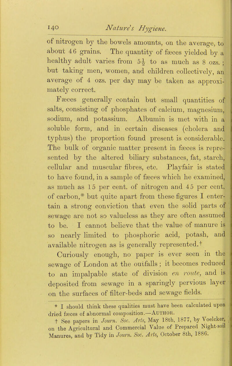of nitrogen by the bowels amounts, on the average, to about 46 grains. The quantity of faeces yielded by a healthy adult varies from 5-^ to as much as 8 ozs. ; but taking men, women, and children collectively, an average of 4 ozs. per day may be taken as approxi- mately correct. Faeces generally contain but small quantities of salts, consisting of phosphates of calcium, magnesium, sodium, and potassium. Albumin is met with in a soluble form, and in certain diseases (cholera and typhus) the proportion found present is considerable. The bulk of organic matter present in faeces is repre- sented by the altered biliary substances, fat, starch, cellular and muscular fibres, etc. Playfair is stated to have found, in a sample of faeces which he examined, as much as 15 per cent, of nitrogen and 4 5 per cent, of carbon,* but quite apart from these figures I enter- tain a strong conviction that even the solid parts of sewage are not so valueless as they are often assumed to be. I cannot believe that the value of manure is so nearly limited to phosphoric acid, potash, and available nitrogen as is generally represented, t Curiously enough, no paper is ever seen in the sewage of London at the outfalls ; it becomes reduced to an impalpable state of division en route, and is deposited from sewage in a sparingly pervious layer on the surfaces of filter-beds and sewage fields. * I should think these qualities must have been calculated upon dried faeces of abnormal composition.—Author. t See papers in Journ. Soc. Arls, May 18th, 1877, by Voelcker, i on the Agricultural and Commercial Value of Prepared Night-soil Manures, and by Tidy in Journ. Soc. Arts, October 8th, 1886.