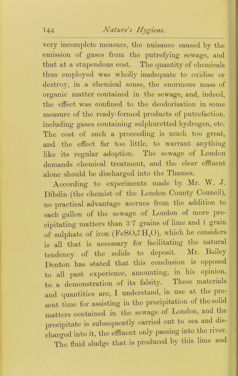 very incomplete measure, the nuisance caused by the emission of gases from the putrefying sewage, and that at a stupendous cost. The quantity of chemicals thus employed was wholly inadequate to oxidise or destroy, in a chemical sense, the enormous mass of 1 organic matter contained in the sewage, and, indeed, the effect was confined to the deodorisation in some measure of the ready-formed products of putrefaction, including gases containing sulphuretted hydrogen, etc. The cost of such a proceeding is much too great, and the effect far too little, to warrant anything like its regular adoption. The sewage of London demands chemical treatment, and the clear effluent alone should be discharged into the Thames. According to experiments made by Mr. W. J. Dibdin (the chemist of the London County Council), no practical advantage accrues from the addition to each gallon of the sewage of London of more pre- cipitating matters than 3 7 grains of lime and 1 grain of sulphate of iron (FeS047H20), which he considers is all that is necessary for facilitating the natural tendency of the solids to deposit. Mr. Bailey Denton has stated that this conclusion is opposed to all past experience, amounting, in his opinion, to a demonstration of its falsity. These materials and quantities are, I understand, in use at the pre- sent time for assisting in the precipitation of the solid matters contained in the sewage of London, and the precipitate is subsequently carried out to sea and dis- charged into it, the effluent only passing into the river. The fluid sludge that is produced by this lime and