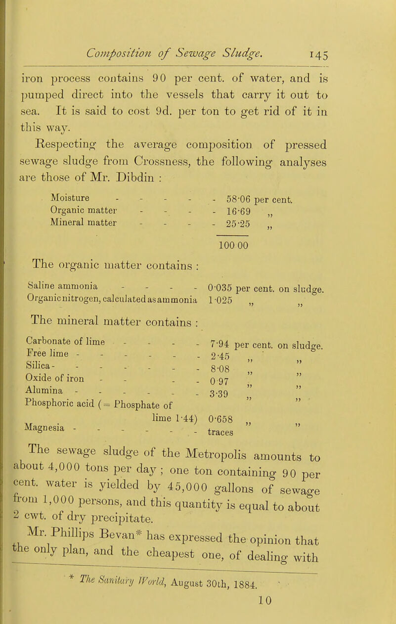 iron process contains 9 0 per cent, of water, and is pumped direct into the vessels that carry it out to sea. It is said to cost 9d. per ton to get rid of it in tliis way. Respecting the average composition of pressed sewage sludge from Crossness, the following analyses are those of Mr. Dibdin : Moisture - - 58-06 per cent. Organic matter - 16*69 „ Mineral matter - - - - 25-25 100 00 The organic matter contains : Saline ammonia . 0*035 per cent, on sludge. Organic nitrogen, calculated as ammonia 1-025 „ „ ° The mineral matter contains : Carbonate of lime . 7.94 per cenfc on sIud Free lime - - - . . - 2-45 Silica- - - 8-08 !! Oxide of iron - . 0 97 Alumina - - 3-39 Phosphoric acid (= Phosphate of lime 1-44) 0-658 Ma§Desia  - traces ' The sewage sludge of the Metropolis amounts to about 4,000 tons per day ; one ton containing 90 per cent, water is yielded by 45,000 gallons of sewage horn 1,000 persons, and this quantity is equal to about 2. cwt. of dry precipitate. Mr Phillips Bevan* has expressed the opinion that cheapest one, of dealing with * The Sanitary World, August 30th, 1884. 10