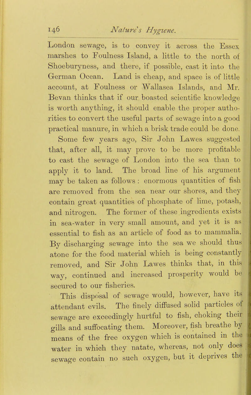 London sewage, is to convey it across the Essex marshes to Foulness Island, a little to the north of Shoeburyness, and there, if possible, cast it into the German Ocean. Land is cheap, and space is of little account, at Foulness or Wallasea Islands, and Mr. Bevan thinks that if our boasted scientific knowledge is worth anything, it should enable the proper autho- rities to convert the useful parts of sewage into a good practical manure, in which a brisk trade could be done. Some few years ago, Sir John Lawes suggested that, after all, it may prove to be more profitable to cast the sewage of London into the sea than to apply it to land. The broad line of his argument may be taken as follows : enormous quantities of fish are removed from the sea near our shores, and they contain great quantities of phosphate of lime, potash, and nitrogen. The former of these ingredients exists in sea-water in very small amount, and yet it is as essential to fish as an article of food as to mammalia. By discharging sewage into the sea we should thus atone for the food material which is being constantly removed, and Sir John Lawes thinks that, in this way, continued and increased prosperity would be secured to our fisheries. This disposal of sewage would, however, have its attendant evils. The finely diffused solid particles of sewage are exceedingly hurtful to fish, choking their gills and suffocating them. Moreover, fish breathe by means of the free oxygen which is contained in the water in which they natate, whereas, not only does sewage contain no such oxygen, but it deprives the