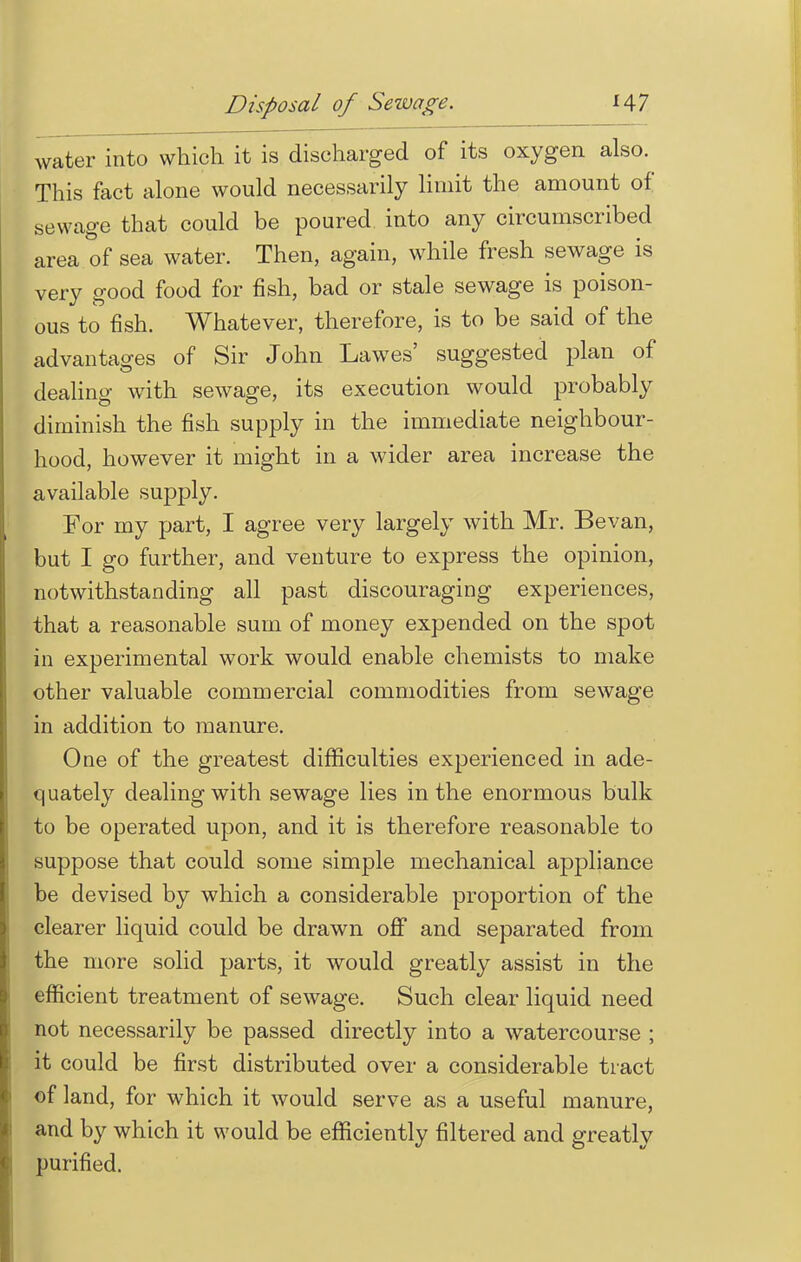 water into which it is discharged of its oxygen also. This fact alone would necessarily limit the amount of sewage that could be poured into any circumscribed area of sea water. Then, again, while fresh sewage is very good food for fish, bad or stale sewage is poison- ous to fish. Whatever, therefore, is to be said of the advantages of Sir John Lawes' suggested plan of dealing with sewage, its execution would probably diminish the fish supply in the immediate neighbour- hood, however it might in a wider area increase the available supply. For my part, I agree very largely with Mr. Bevan, but I go further, and venture to express the opinion, notwithstanding all past discouraging experiences, that a reasonable sum of money expended on the spot in experimental work would enable chemists to make other valuable commercial commodities from sewage in addition to manure. One of the greatest difficulties experienced in ade- quately dealing with sewage lies in the enormous bulk to be operated upon, and it is therefore reasonable to suppose that could some simple mechanical appliance be devised by which a considerable proportion of the clearer liquid could be drawn off and separated from the more solid parts, it would greatly assist in the efficient treatment of sewage. Such clear liquid need not necessarily be passed directly into a watercourse ; it could be first distributed over a considerable tract of land, for which it would serve as a useful manure, and by which it would be efficiently filtered and greatly purified.