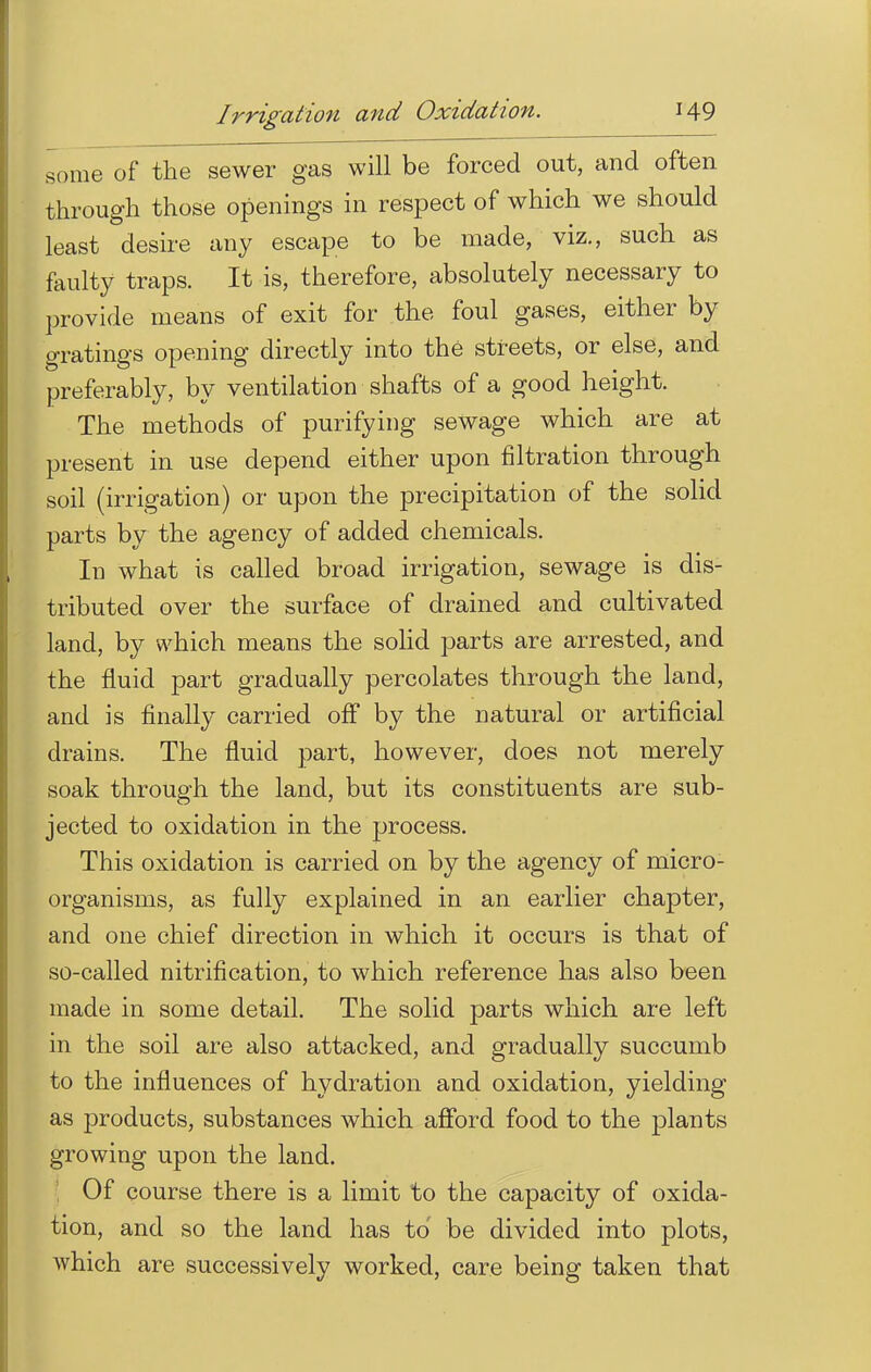 some of the sewer gas will be forced out, and often through those openings in respect of which we should least desire any escape to be made, viz., such as faulty traps. It is, therefore, absolutely necessary to provide means of exit for the foul gases, either by gratings opening directly into the streets, or else, and preferably, by ventilation shafts of a good height. The methods of purifying sewage which are at present in use depend either upon nitration through soil (irrigation) or upon the precipitation of the solid parts by the agency of added chemicals. In what is called broad irrigation, sewage is dis- tributed over the surface of drained and cultivated land, by which means the solid parts are arrested, and the fluid part gradually percolates through the land, and is finally carried off by the natural or artificial drains. The fluid part, however, does not merely soak through the land, but its constituents are sub- jected to oxidation in the process. This oxidation is carried on by the agency of micro- organisms, as fully explained in an earlier chapter, and one chief direction in which it occurs is that of so-called nitrification, to which reference has also been made in some detail. The solid parts which are left in the soil are also attacked, and gradually succumb to the influences of hydration and oxidation, yielding as products, substances which afford food to the plants growing upon the land. Of course there is a limit to the capacity of oxida- tion, and so the land has to' be divided into plots, which are successively worked, care being taken that