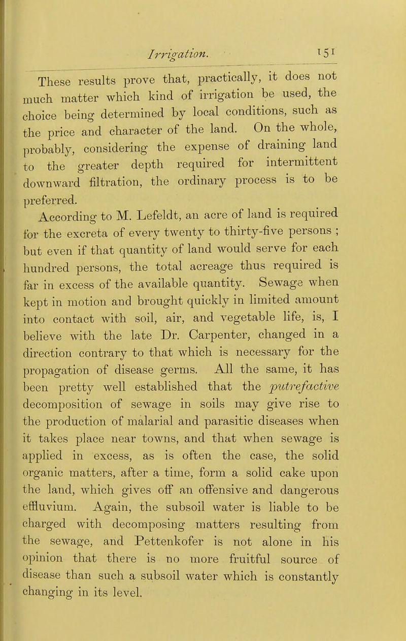 These results prove that, practically, it does not much matter which kind of irrigation be used, the choice being determined by local conditions, such as the price and character of the land. On the whole, probably, considering the expense of draining land to the greater depth required for intermittent downward nitration, the ordinary process is to be preferred. According1 to M. Lefeldt, an acre of land is required for the excreta of every twenty to thirty-five persons ; but even if that quantity of land would serve for each hundred persons, the total acreage thus required is far in excess of the available quantity. Sewage when kept in motion and brought quickly in limited amount into contact with soil, air, and vegetable life, is, I believe with the late Dr. Carpenter, changed in a direction contrary to that which is necessary for the propagation of disease germs. All the same, it has been pretty well established that the putrefactive decomposition of sewage in soils may give rise to the production of malarial and parasitic diseases when it takes place near towns, and that when sewage is applied in excess, as is often the case, the solid organic matters, after a time, form a solid cake upon the land, which gives off an offensive and dangerous effluvium. Again, the subsoil water is liable to be charged with decomposing matters resulting from the sewage, and Pettenkofer is not alone in his opinion that there is no more fruitful source of disease than such a subsoil water which is constantly changing in its level.
