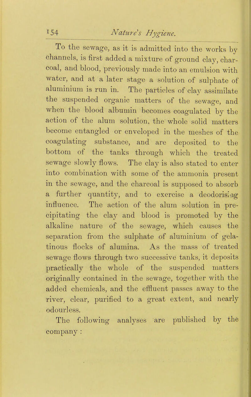 To the sewage, as it is admitted into the works by channels, is first added a mixture of ground clay, char- coal, and blood, previously made into an emulsion with water, and at a later stage a solution of sulphate of aluminium is run in. The particles of clay assimilate the suspended organic matters of the sewage, and when the blood albumin becomes coagulated by the action of the alum solution, the whole solid matters become entangled or enveloped in the meshes of the coagulating substance, and are deposited to the bottom of the tanks through which the treated sewage slowly flows. The clay is also stated to enter into combination with some of the ammonia present in the sewage, and the charcoal is supposed to absorb a further quantity, and to exercise a deodorismg influence. The action of the alum solution in pre- cipitating the clay and blood is promoted by the alkaline nature of the sewage, which causes the separation from the sulphate of aluminium of gela- tinous flocks of alumina. As the mass of treated sewage flows through two successive tanks, it deposits practically the whole of the suspended matters originally contained in the sewage, together with the added chemicals, and the effluent passes away to the river, clear, purified to a great extent, and nearly odourless. The following analyses are published by the company :