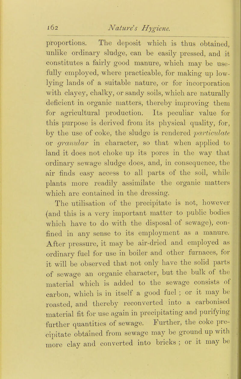 proportions. The deposit which is thus obtained, unlike ordinary sludge, can be easily pressed, and it constitutes a fairly good manure, which maj' be use- fully employed, where practicable, for making up low- lying lands of a suitable nature, or for incorporation with clayey, chalky, or sandy soils, which are naturally deficient in organic matters, thereby improving them for agricultural production. Its peculiar value for this purpose is derived from its physical quality, for, by the use of coke, the sludge is rendered particulate or granular in character, so that when applied to land it does not choke up its pores in the way that ordinary sewrage sludge does, and, in consequence, the air finds easy access to all parts of the soil, while plants more readily assimilate the organic matters which are contained in the dressing. The utilisation of the precipitate is not, however (and this is a very important matter to public bodies which have to do with the disposal of sewage), con- fined in any sense to its employment as a manure. After pressure, it may be air-dried and employed a.s ordinary fuel for use in boiler and other furnaces, for it will be observed that not only have the solid parts of sewage an organic character, but the bulk of the material which is added to the sewage consists of carbon, which is in itself a good fuel ; or it may be roasted, and thereby reconverted into a carbonised material fit for use again in precipitating and purifying further quantities of sewage. Further, the coke pre- cipitate obtained from sewage may be ground up with \ more clay and converted into bricks ; or it may be