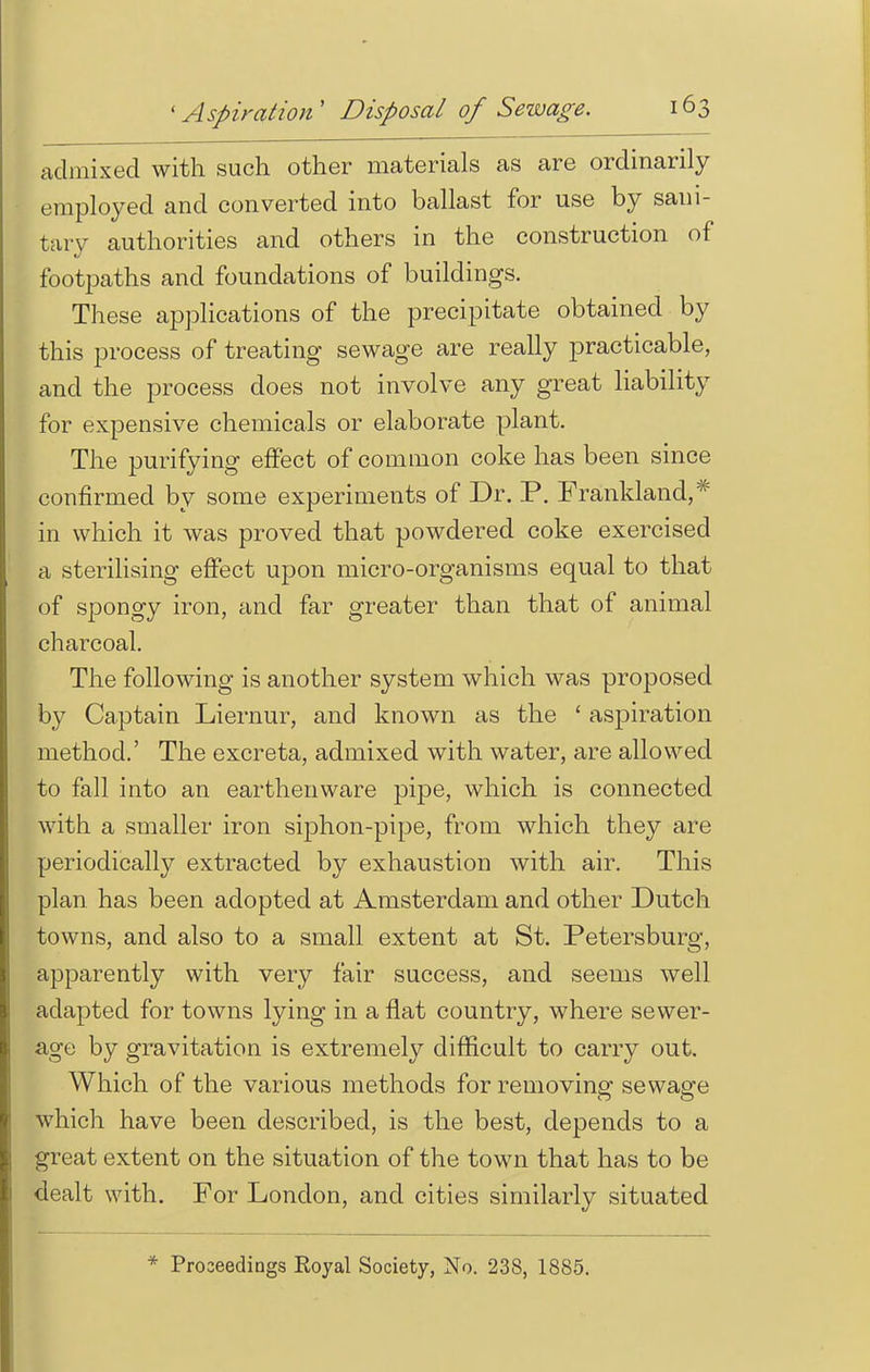 admixed with such other materials as are ordinarily employed and converted into ballast for use by sani- tary authorities and others in the construction of footpaths and foundations of buildings. These applications of the precipitate obtained by this process of treating sewage are really practicable, and the process does not involve any great liability for expensive chemicals or elaborate plant. The purifying effect of common coke has been since confirmed by some experiments of Dr. P. Frankland,* in which it was proved that powdered coke exercised a sterilising effect upon micro-organisms equal to that of spongy iron, and far greater than that of animal charcoal. The following is another system which was proposed by Captain Liernur, and known as the ' aspiration method.' The excreta, admixed with water, are allowed to fall into an earthenware pipe, which is connected with a smaller iron siphon-pipe, from which they are periodically extracted by exhaustion with air. This plan has been adopted at Amsterdam and other Dutch towns, and also to a small extent at St. Petersburg, apparently with very fair success, and seems well adapted for towns lying in a flat country, where sewer- age by gravitation is extremely difficult to carry out. Which of the various methods for removing sewage which have been described, is the best, depends to a great extent on the situation of the town that has to be dealt with. For London, and cities similarly situated * Proceedings Royal Society, No. 238, 1885.