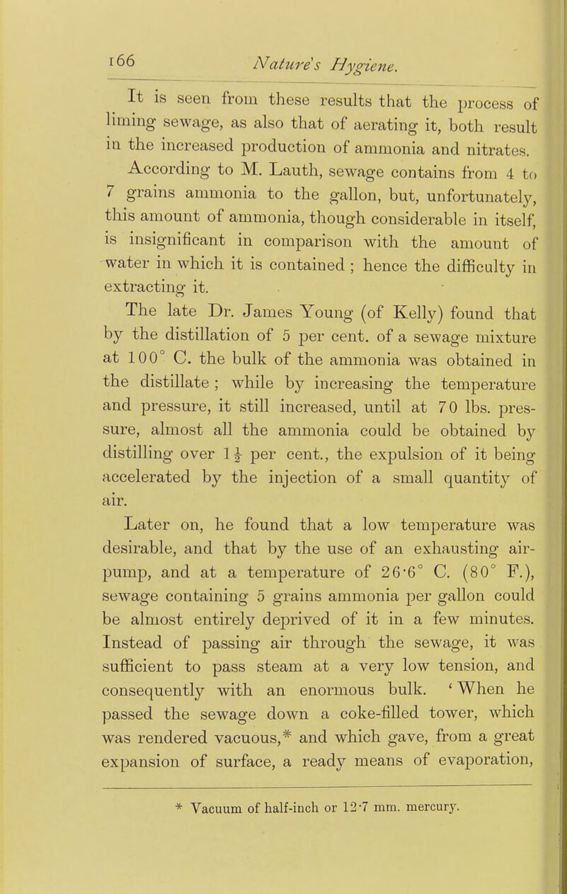 It is seen from these results that the process of liming sewage, as also that of aerating it, both result in the increased production of ammonia and nitrates. According to M. Lauth, sewage contains from 4 to 7 grains ammonia to the gallon, but, unfortunately, this amount of ammonia, though considerable in itself, is insignificant in comparison with the amount of water in which it is contained ; hence the difficulty in extracting it. The late Dr. James Young (of Kelly) found that by the distillation of 5 per cent, of a sewage mixture at 100° C. the bulk of the ammonia was obtained in the distillate ; while by increasing the temperature and pressure, it still increased, until at 70 lbs. pres- sure, almost all the ammonia could be obtained by distilling over 1£ per cent., the expulsion of it being accelerated by the injection of a small quantity of air. Later on, he found that a low temperature was desirable, and that by the use of an exhausting air- pump, and at a temperature of 26*6° C. (80° F.), sewage containing 5 grains ammonia per gallon could be almost entirely deprived of it in a few minutes. Instead of passing air through the sewage, it was sufficient to pass steam at a very low tension, and consequently with an enormous bulk. ' When he passed the sewage down a coke-filled tower, which was rendered vacuous,* and which gave, from a great expansion of surface, a ready means of evaporation, * Vacuum of half-inch or 12-7 mm. mercury.