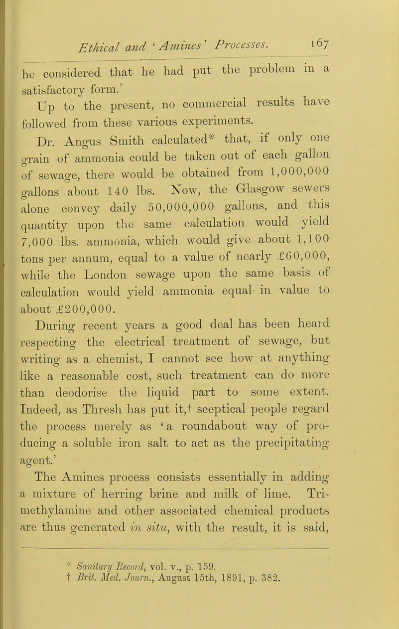 he considered that he had put the problem in a satisfactory form/ Up to the present, no commercial results have followed from these various experiments. Dr. Angus Smith calculated* that, if only one grain of ammonia could be taken out of each gallon of sewage, there would be obtained from 1,000,000 gallons about 140 lbs. Now, the Glasgow sewers alone convey daily 50,000,000 gallons, and this quantity upon the same calculation would yield 7,000 lbs. ammonia, which would give about 1,100 tons per annum, equal to a value of nearly £60,000, while the London sewage upon the same basis of calculation would yield ammonia equal in value to about £200,000. During recent years a good deal has been heard respecting the electrical treatment of sewage, but writing as a chemist, I cannot see how at anything like a reasonable cost, such treatment can do more than deodorise the liquid part to some extent. Indeed, as Thresh has put it,t sceptical people regard the process merely as ' a roundabout way of pro- ducing a soluble iron salt to act as the precipitating agent.' The Amines process consists essentially in adding a mixture of herring brine and milk of lime. Tri- methylamine and other associated chemical products are thus generated in situ, with the result, it is said, * Sanitary Record, vol. v., p. 159. t Brit. Med. Journ., August 15th, 1891, p. 382.