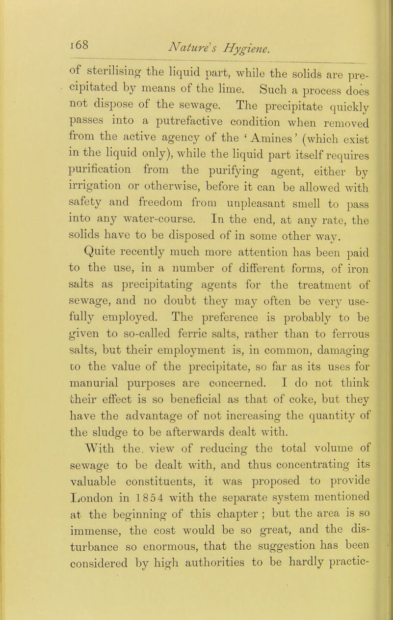 of sterilising the liquid part, while the solids are pre- cipitated by means of the lime. Such a process does not dispose of the sewage. The precipitate quickly passes into a putrefactive condition when removed from the active agency of the ' Amines' (which exist in the liquid only), while the liquid part itself requires purification from the purifying agent, either by irrigation or otherwise, before it can be allowed with safety and freedom from unpleasant smell to pass into any water-course. In the end, at any rate, the solids have to be disposed of in some other way. Quite recently much more attention has been paid to the use, in a number of different forms, of iron salts as precipitating agents for the treatment of sewage, and no doubt they may often be very use- fully employed. The preference is probably to be given to so-called ferric salts, rather than to ferrous salts, but their employment is, in common, damaging to the value of the precipitate, so far as its uses for manurial purposes are concerned. I do not think their effect is so beneficial as that of coke, but they have the advantage of not increasing the quantity of the sludge to be afterwards dealt with. With the. view of reducing the total volume of sewage to be dealt with, and thus concentrating its valuable constituents, it was proposed to provide London in 18 54 with the separate system mentioned at the beginning of this chapter ; but the area is so immense, the cost would be so great, and the dis- turbance so enormous, that the suggestion has been considered by high authorities to be hardly practic-