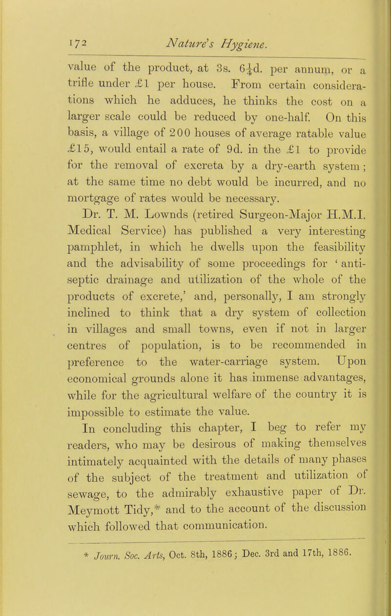 value of the product, at 3s. G^d. per annum, or a trifle under £1 per house. From certain considera- tions which he adduces, he thinks the cost on a larger scale could be reduced by one-half. On this basis, a village of 200 houses of average ratable value £15, would entail a rate of 9d. in the £1 to provide for the removal of excreta by a dry-earth system ; at the same time no debt would be incurred, and no mortgage of rates would be necessary. Dr. T. M. Lownds (retired Surgeon-Major H.M.I. Medical Service) has published a very interesting pamphlet, in which he dwells upon the feasibility and the advisability of some proceedings for ' anti- septic drainage and utilization of the whole of the products of excrete,' and, personally, I am strongly inclined to think that a dry system of collection in villages and small towns, even if not in larger centres of population, is to be recommended in preference to the water-carriage system. Upon economical grounds alone it has immense advantages, while for the agricultural welfare of the country it is impossible to estimate the value. In concluding this chapter, I beg to refer my readers, who may be desirous of making themselves intimately acquainted with the details of many phases of the subject of the treatment and utilization of sewage, to the admirably exhaustive paper of Dr. Meymott Tidy,* and to the account of the discussion which followed that communication. * Journ. Soc. Arts, Oct. 8th, 1886; Dec. 3rd and 17th, 1886.