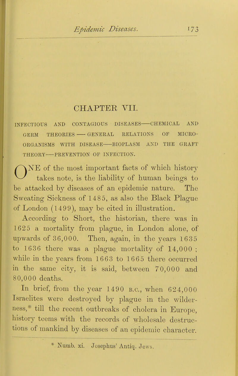 Epidemic Diseases. CHAPTER VII. INFECTIOUS AND CONTAGIOUS DISEASES CHEMICAL AND GERM THEORIES GENERAL RELATIONS OF MICRO- ORGANISMS WITH DISEASE BIOPLASM AND THE GRAFT THEORY PREVENTION OF INFECTION. ONE of the most important facts of which history takes note, is the liability of human beings to be attacked by diseases of an epidemic nature. The Sweating Sickness of 1485, as also the Black Plague of London (1499), may be cited in illustration. According to Short, the historian, there was in 1625 a mortality from plague, in London alone, of upwards of 36,000. Then, again, in the years 1635 to 1636 there was a plague mortality of 14,000 ; while in the years from 1663 to 1665 there occurred in the same city, it is said, between 70,000 and 80,000 deaths. In brief, from the year 1490 B.C., when 624,000 Israelites were destroyed by plague in the wilder- ness,* till the recent outbreaks of cholera in Europe, history teems with the records of wholesale destruc- tions of mankind by diseases of an epidemic character. * Numb. xi. Jusephus' Antiq. Jews.