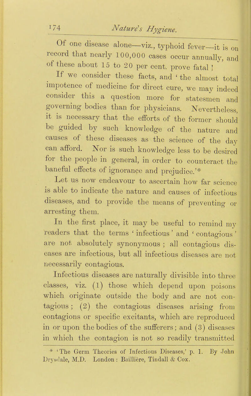 Of one disease alone—viz., typhoid fever—it is on record that nearly 100,000 cases occur annually, and of these about 15 to 20 per cent, prove fatal ! If we consider these facts, and ' the almost total impotence of medicine for direct cure, we may indeed consider this a question more for statesmen and governing bodies than for physicians. Nevertheless, it is necessary that the efforts of the former should be guided by such knowledge of the nature and causes of these diseases as the science of the day can afford. Nor is such knowledge less to be desired for the people in general, in order to counteract the baneful effects of ignorance and prejudice.'* Let us now endeavour to ascertain how far science is able to indicate the nature and causes of infectious diseases, and to provide the means of preventing or arresting them. In the first place, it may be useful to remind my readers that the terms ' infectious ' and ' contagious ' are not absolutely synonymous ; all contagious dis- eases are infectious, but all infectious diseases are not necessarily contagious. Infectious diseases are naturally divisible into three classes, viz. (1) those which depend upon poisons which originate outside the body and are not con- tagions ; (2) the contagious diseases arising from contagions or specific excitants, which are reproduced in or upon the bodies of the sufferers; and (3) diseases in which the contagion is not so readily transmitted * 'The Germ Theories of Infectious Diseases,' p. 1. By John Drysdale, M.D. London : Bailliere, Tindall & Cox.