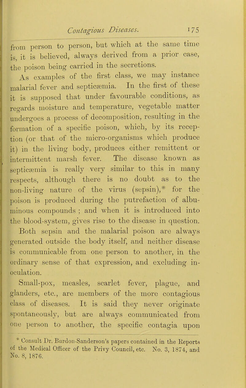 from person to person, but which at the same time is, it is believed, always derived from a prior case, the poison being carried in the secretions. As examples of the first class, we may instance malarial fever and septicsemia. In the first of these it is supposed that under favourable conditions, as regards moisture and temperature, vegetable matter undergoes a process of decomposition, resulting in the formation of a specific poison, which, by its recep- tion (or that of the micro-organisms which produce it) in the living body, produces either remittent or intermittent marsh fever. The disease known as septicsemia is really very similar to this in many respects, although there is no doubt as to the non-living nature of the virus (sepsin),* for the poison is produced during the putrefaction of albu- minous compounds ; and when it is introduced into the blood-system, gives rise to the disease in question. Both sepsin and the malarial poison are always generated outside the body itself, and neither disease is communicable from one person to another, in the ordinary sense of that expression, and excluding in- oculation. Small-pox, measles, scarlet fever, plague, and glanders, etc., are members of the more contagious class of diseases. It is said they never originate spontaneously, but are always communicated from one person to another, the specific contagia upon * Consult Dr. Burdon-Sanderson's papers contained in the Reports of the Medical Officer of the Privy Council, etc. No. 3, 1874, and No. 8, 1876.