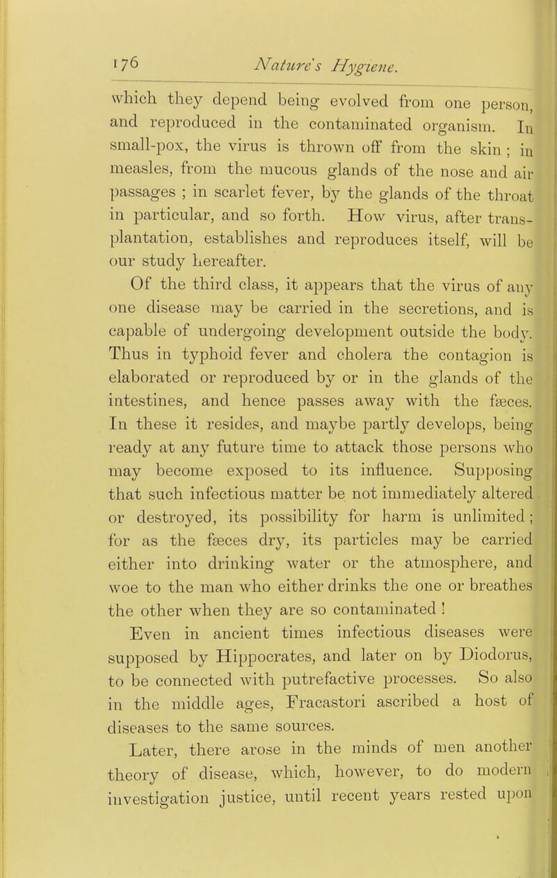 which they depend being evolved from one person, and reproduced in the contaminated organism. In small-pox, the virus is thrown off from the skin ; in measles, from the mucous glands of the nose and air passages ; in scarlet fever, by the glands of the throat in particular, and so forth. How virus, after trans- plantation, establishes and reproduces itself, will be our study hereafter. Of the third class, it appears that the virus of any one disease may be carried in the secretions, and is capable of undergoing development outside the bodv. Thus in typhoid fever and cholera the contagion is elaborated or reproduced by or in the glands of the intestines, and hence passes away with the faeces. In these it resides, and maybe partly develops, being ready at any future time to attack those persons who may become exposed to its influence. Supposing that such infectious matter be not immediately altered or destined, its possibility for harm is unlimited; for as the faeces dry, its particles may be carried either into drinking water or the atmosphere, and woe to the man who either drinks the one or breathes the other when they are so contaminated ! Even in ancient times infectious diseases were supposed by Hippocrates, and later on by Diodorus, to be connected with putrefactive processes. So also in the middle ages, Fracastori ascribed a host of diseases to the same sources. Later, there arose in the minds of men another theory of disease, which, however, to do modern investigation justice, until recent years rested upon