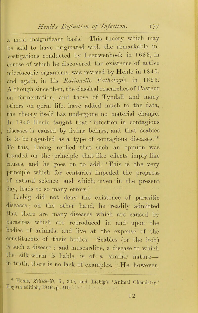 a most insignificant basis. This theory which may be said to have originated with the remarkable in- vestigations conducted by Leeuwenhoek in 1 68 3, in course of which he discovered the existence of active microscopic organisms, was revived by Henle in 1840, and again, in his Rationelh Pathologic, in 18 53. Although since then, the classical researches of Pasteur on fermentation, and those of Tyndall and many others on germ life, have added much to the data, the theory itself has undergone no material change. In 1840 Henle taught that 'infection in contagious diseases is caused by living beings, and that scabies is to be regarded type of contagious diseases.'* To this, Liebig replied that such an opinion was founded on the principle that like effects imply like causes, and he goes on to add, ' This is the very principle which for centuries impeded the progress of natural science, and which, even in the present day, leads to so many errors.' Liebig did not deny the existence of parasitic diseases; on the other hand, he readily admitted that there are many diseases which are caused by parasites which are reproduced in and upon the bodies of animals, and live at the expense of the constituents of their bodies. Scabies (or the itch) is such a disease ; and muscardine, a disease to which the silk-worm is liable, is of a similar nature— in truth, there is no lack, of examples. He, however, * Henle, Zeitschrift, ii., 305, and Liebig's 'Animal Chemistry,' English edition, 1846,.p. 210. 12