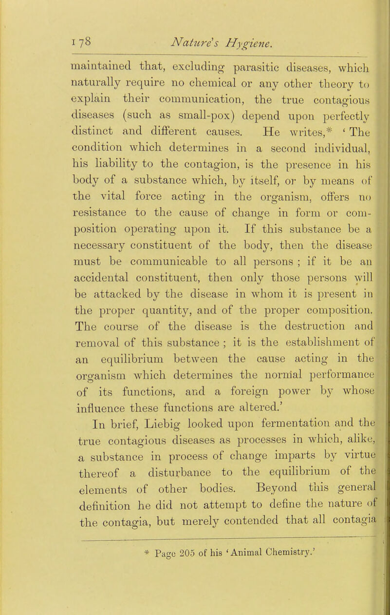 maintained that, excluding parasitic diseases, which naturally require no chemical or any other theory to explain their communication, the true contagious diseases (such as small-pox) depend upon perfectly distinct and different causes. He writes,* ' The condition which determines in a second individual, his liability to the contagion, is the presence in his body of a substance which, by itself, or by means of the vital force acting in the organism, offers no resistance to the cause of change in form or com- position operating upon it. If this substance be a necessary constituent of the body, then the disease must be communicable to all persons ; if it be an accidental constituent, then only those persons will be attacked by the disease in whom it is present in the proper quantity, and of the proper composition. The course of the disease is the destruction and removal of this substance ; it is the establishment of an equilibrium between the cause acting in the organism which determines the normal performance of its functions, and a foreign power by whose influence these functions are altered.' In brief, Liebig looked upon fermentation and the true contagious diseases as processes in which, alike, a substance in process of change imparts by virtue thereof a disturbance to the equilibrium of the elements of other bodies. Beyond this general definition he did not attempt to define the nature o| the contagia, but merely contended that all contagia * Patrc 205 of his 'Animal Chemistry.'