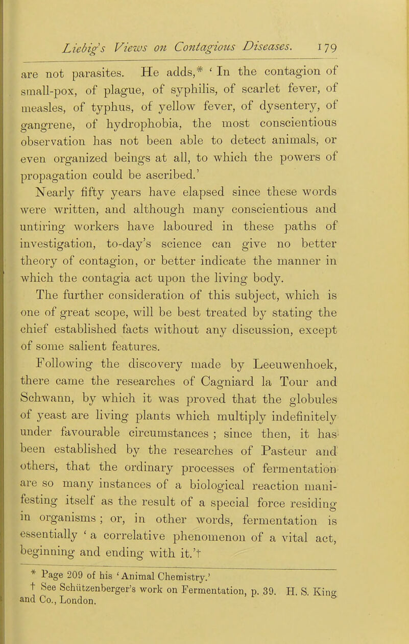 are not parasites. He adds,* ' In the contagion of small-pox, of plague, of syphilis, of scarlet fever, of measles, of typhus, of yellow fever, of dysentery, of gangrene, of hydrophobia, the most conscientious observation has not been able to detect animals, or even organized beings at all, to which the powers of propagation could be ascribed.' Nearly fifty years have elapsed since these words were written, and although many conscientious and untiring workers have laboured in these paths of investigation, to-day's science can give no better theory of contagion, or better indicate the manner in which the contagia act upon the living body. The further consideration of this subject, which is one of great scope, will be best treated by stating the chief established facts without any discussion, except of some salient features. Following the discovery made by Leeuwenhoek, there came the researches of Caoniard la Tour and Schwann, by which it was proved that the globules of yeast are living plants which multiply indefinitely under favourable circumstances ; since then, it has been established by the researches of Pasteur and others, that the ordinary processes of fermentation are so many instances of a biological reaction mani- festing itself as the result of a special force residing in organisms; or, in other words, fermentation is essentially ' a correlative phenomenon of a vital act, beginning and ending with it.'t * Page 209 of his ' Animal Chemistry.' t See Schutzenberger's work on Fermentation, p. 39. H S Kin and Co., London. * 0