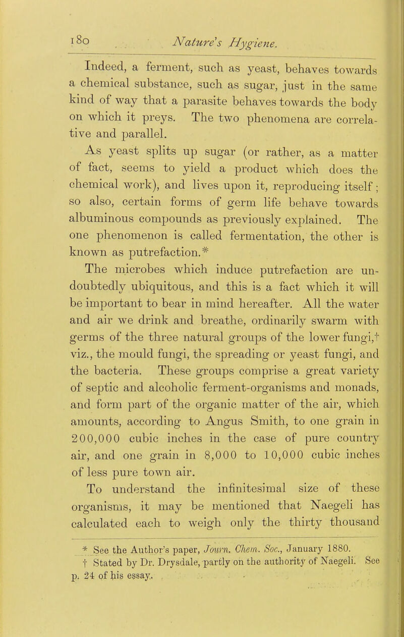 Indeed, a ferment, such as yeast, behaves towards a chemical substance, such as sugar, just in the same kind of way that a parasite behaves towards the body on which it preys. The two phenomena are correla- tive and parallel. As yeast splits up sugar (or rather, as a matter of fact, seems to yield a product which does the chemical work), and lives upon it, reproducing itself; so also, certain forms of germ life behave towards albuminous compounds as previously explained. The one phenomenon is called fermentation, the other is known as putrefaction.* The microbes which induce putrefaction are un- doubtedly ubiquitous, and this is a fact which it will be important to bear in mind hereafter. All the water and air we drink and breathe, ordinarily swarm with germs of the three natural groups of the lower fungi,'! viz., the mould fungi, the spreading or yeast fungi, and the bacteria. These groups comprise a great variety of septic and alcoholic ferment-organisms and monads, and form part of the organic matter of the air, which amounts, according to Angus Smith, to one grain in 200,000 cubic inches in the case of pure country air, and one grain in 8,000 to 10,000 cubic inches of less pure town air. To understand the infinitesimal size of these organisms, it may be mentioned that Naegeli has calculated each to weigh only the thirty thousand * See the Author's paper, Joum. Chem. Soc, January 1880. t Stated by Dr. Drysdale, partly on the authority of Naegeli. See p. 24 of his essay.